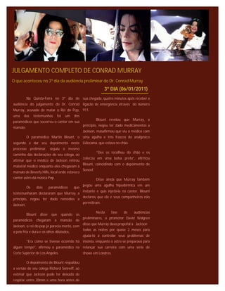 JULGAMENTO COMPLETO DE CONRAD MURRAY
O que aconteceu no 3º dia da audiência preliminar do Dr. Conrad Murray
                                                               3º DIA (06/01/2011)
           Na Quinta-Feira no 3º dia de sua chegada, quatro minutos após receber a
audiência do julgamento do Dr. Conrad ligação de emergência através do número
Murray, acusado de matar o Rei do Pop, 911.
uma    das      testemunhas     foi   um   dos
                                                           Blount revelou que Murray, a
paramédicos que socorreu o cantor em sua
                                                 principio, negou ter dado medicamentos a
mansão.
                                                 Jackson, masafirmou que viu o médico com
           O paramédico Martin Blount, o uma agulha e três frascos do analgésico
segundo a dar seu depoimento neste Lidocaína, que estava no chão.
processo preliminar, seguiu o mesmo
                                                           “Eles os recolheu do chão e os
caminho das declarações de seu colega, ao
                                                 colocou em uma bolsa preta”, afirmou
afirmar que o médico de Jackson retirou
                                                 Blount, coincidindo com o depoimento de
material médico enquanto eles chegavam à
                                                 Seneef.
mansão de Beverly Hills, local onde estava o
cantor astro da música Pop.                                Disse ainda que Murray também
                                                 pegou uma agulha hipodérmica em um
           Os    dois       paramédicos    que
                                                 instante e quis injetá-la no cantor. Blount
testemunharam declararam que Murray, a
                                                 declarou que ele e seus companheiros não
principio, negou ter dado remédios a
                                                 permitiram.
Jackson.

                                                           Nesta   fase    de    audiências
           Blount   disse    que   quando os
                                                 preliminares, o promotor David Walgren
paramédicos      chegaram      à mansão     de
                                                 disse que Murray dava propofol a Jackson
Jackson, o rei do pop já parecia morto, com
                                                 todas as noites por quase 2 meses para
a pele fria e dura e os olhos dilatados.
                                                 ajuda-lo a controlar seus problemas de
           “Era como se tivesse ocorrido há insônia, enquanto o astro se preparava para
algum tempo”, afirmou o paramédico na relançar sua carreira com uma série de
Corte Superior de Los Angeles.                   shows em Londres.

           O depoimento de Blount respaldou
a versão de seu colega Richard Senneff, ao
estimar que Jackson pode ter deixado de
respirar entre 20min e uma hora antes de
 