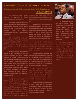 JULGAMENTO COMPLETO DE CONRAD MURRAY
O que aconteceu no 4º dia da audiência preliminar do Dr. Conrad Murray
                                                                  4º DIA (07/01/2011)
        Uma das testemunhas do 4º dia de administrar uma dose muito alta do
audiência      do   julgamento   de   Murray poderoso sedativo propofol a Jackson para
surpreendeu a todos: uma garçonete.             ajuda-lo a dormir, e depois tentou ocultar o
                                                fato.                                                        A promotoria sustenta
        A garçonete contou na corte de Los
                                                                                                  que    Conrad       Murray          atuou
Angeles que ela estava falando por telefone                Paramédicos e médicos da sala de
                                                                                                  indevidamente como médico de
com o médico pessoal de Michael Jackson emergência do hospital para onde o rei do
                                                                                                  Michael      Jackson,         por     ter
no dia em que o rei do pop morreu, e pop revelaram nas audiências preliminares
                                                                                                  administrado            propofol      no
escutava        ruídos    de      “comoção” que Murray nunca disse que havia aplicado
                                                                                                  artista, o que causou a sua
aparentemente enquanto o médico lidava propofol, e que o músico parecia ter
                                                                                                  morte, e posteriormente tentar
com a crise.                                    morrido pelo menos 20 min antes da
                                                                                                  ocultar as provas antes de
                                                chegada das equipes de emergência à
        Sade Anding, oriunda da cidade de                                                         chamar       os         serviços      de
                                                mansão que ele alugava em Beverly Hills.
Houston, Texas, foi uma das 11 pessoas com                                                        emergência.
as quais o médico Conrad Murray falou por                  A    defesa de     Conrad Murray,
                                                                                                             A audiência preliminar
telefone nas horas que antecederam a levantou a tese de suicídio ao questionar
                                                                                                  do caso da morte de Michael
morte de Jackson, no dia 25 de Junho de nos tribunais se o rei do pop poderia ter
                                                                                                  Jackson, começou a 4 dias e se
2009.                                           injetado nele próprio o anestésico que
                                                                                                  prolongará        até     a    próxima
                                                causou a sua morte.
        A garçonete disse que conheceu                                                            semana para que o juiz Michael
Murray em uma churrascaria do Texas em                     Michael Flanagan, advogado que         Pastor, da corte Superior de Los
fevereiro do mesmo ano. Ambos trocaram representa Murray na audiência preliminar                  Angeles, determine se Murray
números de telefone e ela recebeu uma do caso Michael Jackson, questionou a                       será   julgado      por       homicídio
ligação do médico na manhã do dia em que legista Elissa Fleak, durante interrogatório,            culposo.
Jackson faleceu. “Ele me disse que estava se o artista poderia ter tido acesso às
bem”, revelou Anding, acrescentando que seringas que estavam em sua cama quando
começou a falar com o médico, mas 5 ou 10 seu médico particular se ausentou.
minutos depois se deu conta de que Murray
                                                           O    advogado      apresentou   pela
já não estava no telefone. “Ouvi comoção...
                                                primeira vez neste processo a idéia de que o
tosse, murmúrio de vozes”, disse ela,
                                                cantor poderia ter tirado a própria vida,
embora não tenha certeza se os murmúrios
                                                uma hipótese que veículos da imprensa
eram de Murray.
                                                americana haviam antecipado que seria
        Anding disse que aguardou no usada pela defesa de Murray.
telefone durante 5 min porque era pouco
                                                           Na sessão dessa mesma sexta-feira,
comum que Murray ficasse sem responder:
                                                se      soube   ainda   que    as   autoridades
“Só me lembro de ter dito: ‘Alô? Alô? Alô?
                                                encontraram no quarto do cantor 2 frascos
Continua ai?’”. Depois, a garçonete desligou,
                                                vazios do anestésico propol – um deles
tentou telefonar novamente para Murray e
                                                perto da mesa de cabeceira – e outros 10
enviou mensagens ao médico, mas ele não
                                                cheios guardados no armário.
respondeu. Os promotores indicaram que
Murray, de 57 anos, foi negligente ao
 