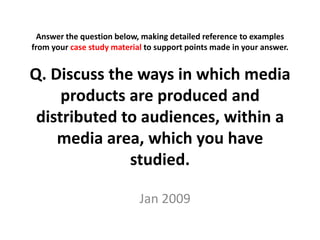 Answer the question below, making detailed reference to examples
from your case study material to support points made in your answer.


Q. Discuss the ways in which media
     products are produced and
 distributed to audiences, within a
    media area, which you have
              studied.

                            Jan 2009
 
