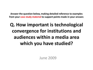 Answer the question below, making detailed reference to examples
from your case study material to support points made in your answer.
Q. How important is technological
convergence for institutions and
audiences within a media area
which you have studied?
June 2009
 