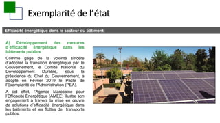 Exemplarité de l’état
Efficacité énergétique dans le secteur du bâtiment:
A) Développement des mesures
d’efficacité énergétique dans les
bâtiments publics
Comme gage de la volonté sincère
d’adopter la transition énergétique par le
Gouvernement, le Comité National du
Développement Durable, sous la
présidence du Chef du Gouvernement, a
adopté en Février 2019 le Pacte de
l'Exemplarité de l'Administration (PEA).
A cet effet, l’Agence Marocaine pour
l’Efficacité Énergétique (AMEE) illustre son
engagement à travers la mise en œuvre
de solutions d’efficacité énergétique dans
les bâtiments et les ﬂottes de transports
publics.
 