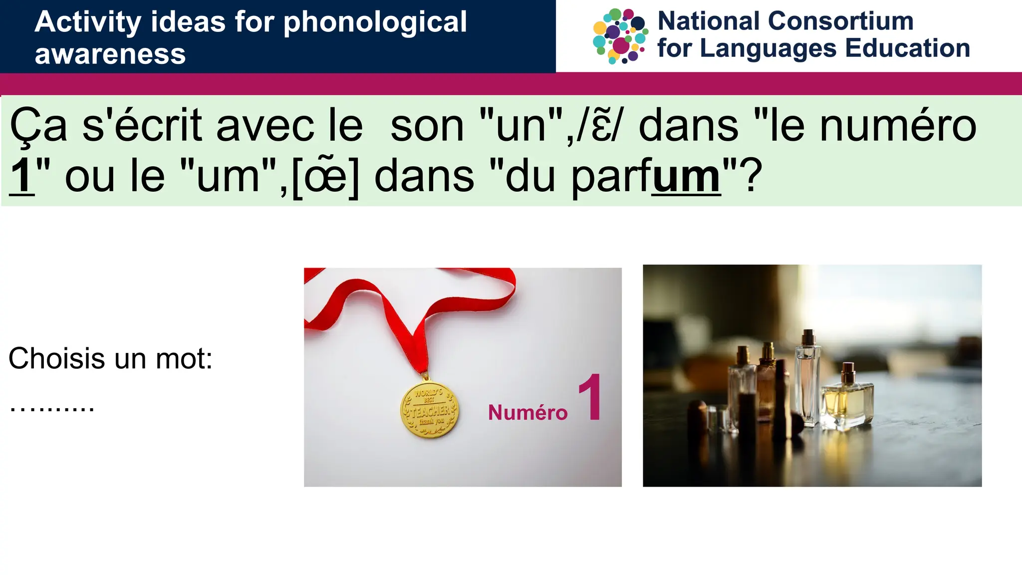 &Ccedil;a s'&eacute;crit avec le son "un",/ / dans "le num&eacute;ro
ɛ
̃
1" ou le "um",[&oelig;̃ ] dans "du parfum"?
Choisis un mot:
&hellip;....... Num&eacute;ro 1
Activity ideas for phonological
awareness
 