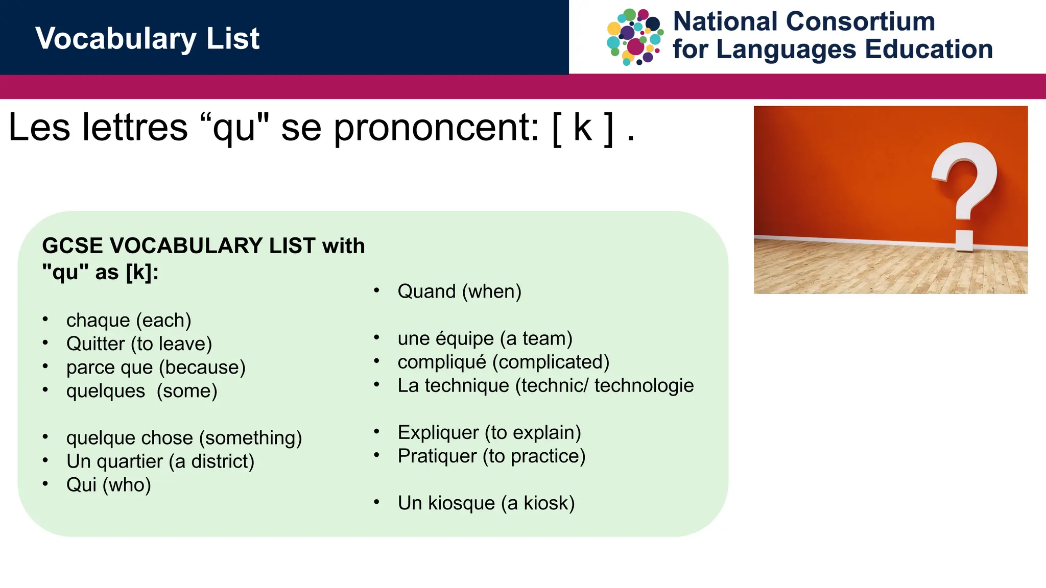 Les lettres &ldquo;qu" se prononcent: [ k ] .
GCSE VOCABULARY LIST with
"qu" as [k]:
&bull; chaque (each)
&bull; Quitter (to leave)
&bull; parce que (because)
&bull; quelques (some)
&bull; quelque chose (something)
&bull; Un quartier (a district)
&bull; Qui (who)
&bull; Quand (when)
&bull; une &eacute;quipe (a team)
&bull; compliqu&eacute; (complicated)
&bull; La technique (technic/ technologie
&bull; Expliquer (to explain)
&bull; Pratiquer (to practice)
&bull; Un kiosque (a kiosk)
Vocabulary List
 