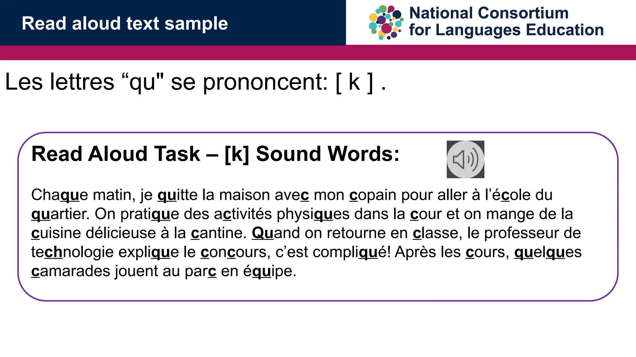 Les lettres &ldquo;qu" se prononcent: [ k ] .
Read Aloud Task &ndash; [k] Sound Words:
Chaque matin, je quitte la maison avec mon copain pour aller &agrave; l&rsquo;&eacute;cole du
quartier. On pratique des activit&eacute;s physiques dans la cour et on mange de la
cuisine d&eacute;licieuse &agrave; la cantine. Quand on retourne en classe, le professeur de
technologie explique le concours, c&rsquo;est compliqu&eacute;! Apr&egrave;s les cours, quelques
camarades jouent au parc en &eacute;quipe.
Read aloud text sample
 