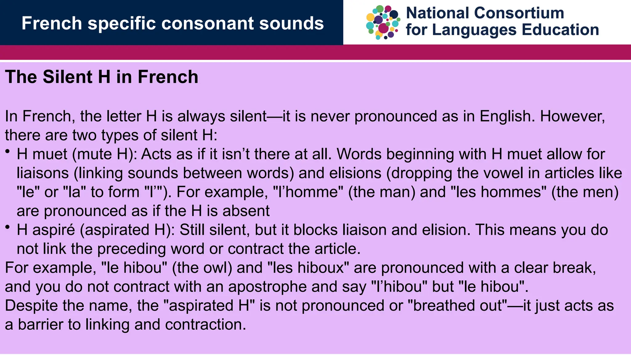The Silent H in French
In French, the letter H is always silent&mdash;it is never pronounced as in English. However,
there are two types of silent H:
&bull; H muet (mute H): Acts as if it isn&rsquo;t there at all. Words beginning with H muet allow for
liaisons (linking sounds between words) and elisions (dropping the vowel in articles like
"le" or "la" to form "l&rsquo;"). For example, "l&rsquo;homme" (the man) and "les hommes" (the men)
are pronounced as if the H is absent
&bull; H aspir&eacute; (aspirated H): Still silent, but it blocks liaison and elision. This means you do
not link the preceding word or contract the article.
For example, "le hibou" (the owl) and "les hiboux" are pronounced with a clear break,
and you do not contract with an apostrophe and say "l&rsquo;hibou" but "le hibou".
Despite the name, the "aspirated H" is not pronounced or "breathed out"&mdash;it just acts as
a barrier to linking and contraction.
French specific consonant sounds
 