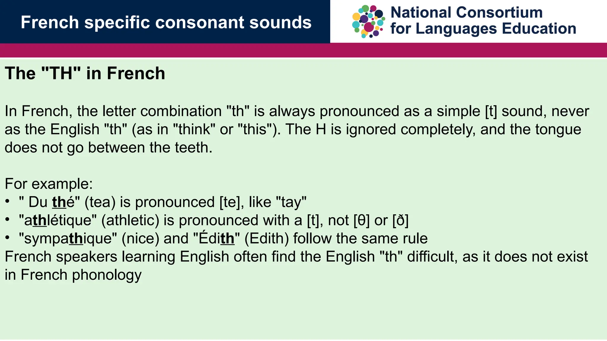 The "TH" in French
In French, the letter combination "th" is always pronounced as a simple [t] sound, never
as the English "th" (as in "think" or "this"). The H is ignored completely, and the tongue
does not go between the teeth.
For example:
&bull; " Du th&eacute;" (tea) is pronounced [te], like "tay"
&bull; "athl&eacute;tique" (athletic) is pronounced with a [t], not [&theta;] or [&eth;]
&bull; "sympathique" (nice) and "&Eacute;dith" (Edith) follow the same rule
French speakers learning English often find the English "th" difficult, as it does not exist
in French phonology
French specific consonant sounds
 