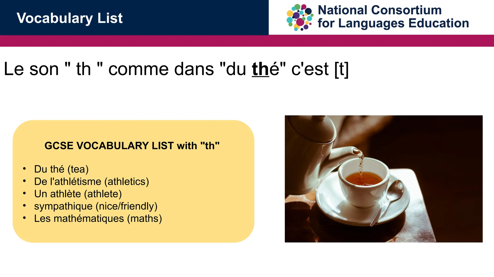 Le son " th " comme dans "du th&eacute;" c'est [t]
GCSE VOCABULARY LIST with "th"
&bull; Du th&eacute; (tea)
&bull; De l'athl&eacute;tisme (athletics)
&bull; Un athl&egrave;te (athlete)
&bull; sympathique (nice/friendly)
&bull; Les math&eacute;matiques (maths)
Vocabulary List
 