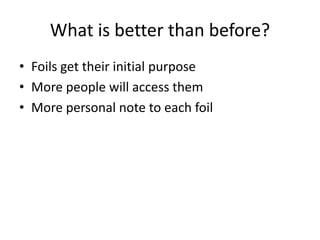 What is better than before?
• Foils get their initial purpose
• More people will access them
• More personal note to each foil
 