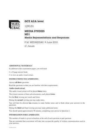 CJ*(S10-1291-01)
GCE AS/A level
1291/01
MEDIA STUDIES
MS1
Media Representations and Responses
P.M. WEDNESDAY, 9 June 2010
21
⁄2 hours
ADDITIONAL MATERIALS
In addition to this examination paper, you will need:
• a 12 page answer book;
• to view an audio-visual extract.
INSTRUCTIONS TO CANDIDATES
Answer all three questions.
Read the questions so that you are familiar with their requirements.
Audio-visual extract
The audio-visual extract will be played three times.
The extract consists of three advertisements, each played twice.
For the first viewing just watch and listen.
During the second viewing you may make notes.
You will then be allowed ten minutes to make further notes and to think about your answers to the
questions.
During the third and final viewing you may make additional notes.
You should spend approximately 50 minutes completing your answer to Question 1.
INFORMATION FOR CANDIDATES
The number of marks is given in brackets at the end of each question or part question.
You are reminded that assessment will take into account the quality of written communication used in
your answers.
 