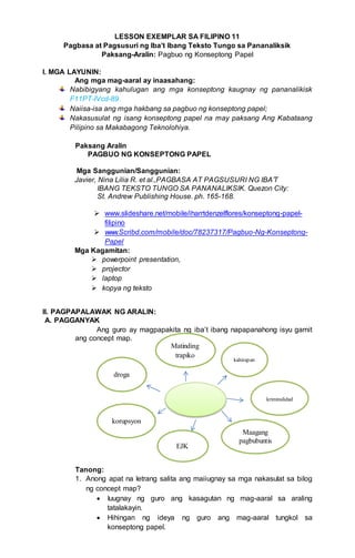 LESSON EXEMPLAR SA FILIPINO 11
Pagbasa at Pagsusuri ng Iba’t Ibang Teksto Tungo sa Pananaliksik
Paksang-Aralin: Pagbuo ng Konseptong Papel
I. MGA LAYUNIN:
Ang mga mag-aaral ay inaasahang:
Nabibigyang kahulugan ang mga konseptong kaugnay ng pananalikisk
F11PT-IVcd-89
Naiisa-isa ang mga hakbang sa pagbuo ng konseptong papel;
Nakasusulat ng isang konseptong papel na may paksang Ang Kabataang
Pilipino sa Makabagong Teknolohiya.
Paksang Aralin
PAGBUO NG KONSEPTONG PAPEL
Mga Sanggunian/Sanggunian:
Javier, Nina Lilia R. et al.,PAGBASA AT PAGSUSURI NG IBA’T
IBANG TEKSTO TUNGO SA PANANALIKSIK. Quezon City:
St. Andrew Publishing House. ph. 165-168.
 www.slideshare.net/mobile/iharrtdenzelflores/konseptong-papel-
filipino
 www.Scribd.com/mobile/doc/78237317/Pagbuo-Ng-Konseptong-
Papel
Mga Kagamitan:
 powerpoint presentation,
 projector
 laptop
 kopya ng teksto
II. PAGPAPALAWAK NG ARALIN:
A. PAGGANYAK
Ang guro ay magpapakita ng iba’t ibang napapanahong isyu gamit
ang concept map.
Tanong:
1. Anong apat na letrang salita ang maiiugnay sa mga nakasulat sa bilog
ng concept map?
 Iuugnay ng guro ang kasagutan ng mag-aaral sa araling
tatalakayin.
 Hihingan ng ideya ng guro ang mag-aaral tungkol sa
konseptong papel.
Maagang
pagbubuntis
EJK
korupsyon
kriminalidad
droga
kahirapan
Matinding
trapiko
 