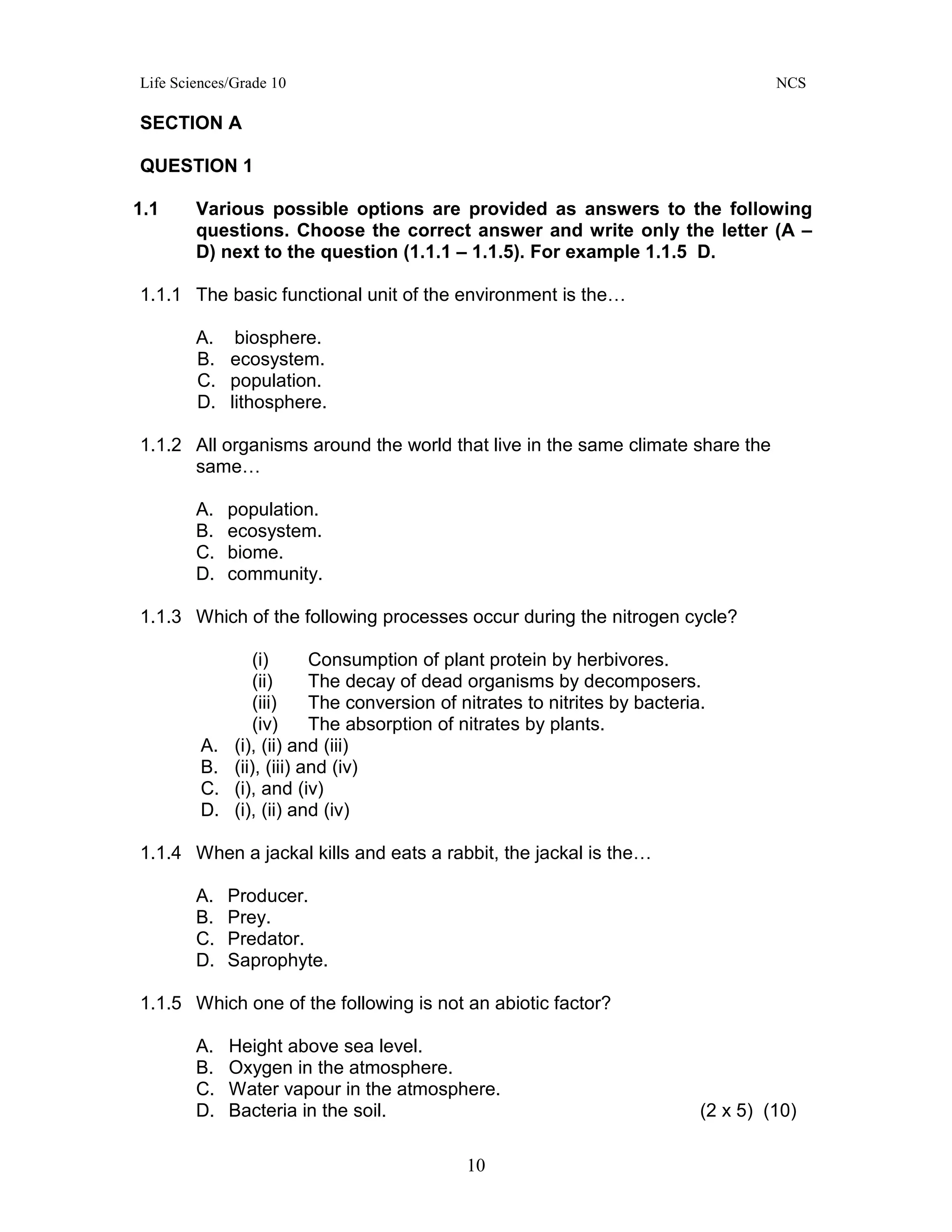 Life Sciences/Grade 10 NCS
10
SECTION A
QUESTION 1
1.1 Various possible options are provided as answers to the following
questions. Choose the correct answer and write only the letter (A –
D) next to the question (1.1.1 – 1.1.5). For example 1.1.5 D.
1.1.1 The basic functional unit of the environment is the…
A. biosphere.
B. ecosystem.
C. population.
D. lithosphere.
1.1.2 All organisms around the world that live in the same climate share the
same…
A. population.
B. ecosystem.
C. biome.
D. community.
1.1.3 Which of the following processes occur during the nitrogen cycle?
(i) Consumption of plant protein by herbivores.
(ii) The decay of dead organisms by decomposers.
(iii) The conversion of nitrates to nitrites by bacteria.
(iv) The absorption of nitrates by plants.
A. (i), (ii) and (iii)
B. (ii), (iii) and (iv)
C. (i), and (iv)
D. (i), (ii) and (iv)
1.1.4 When a jackal kills and eats a rabbit, the jackal is the…
A. Producer.
B. Prey.
C. Predator.
D. Saprophyte.
1.1.5 Which one of the following is not an abiotic factor?
A. Height above sea level.
B. Oxygen in the atmosphere.
C. Water vapour in the atmosphere.
D. Bacteria in the soil. (2 x 5) (10)
 