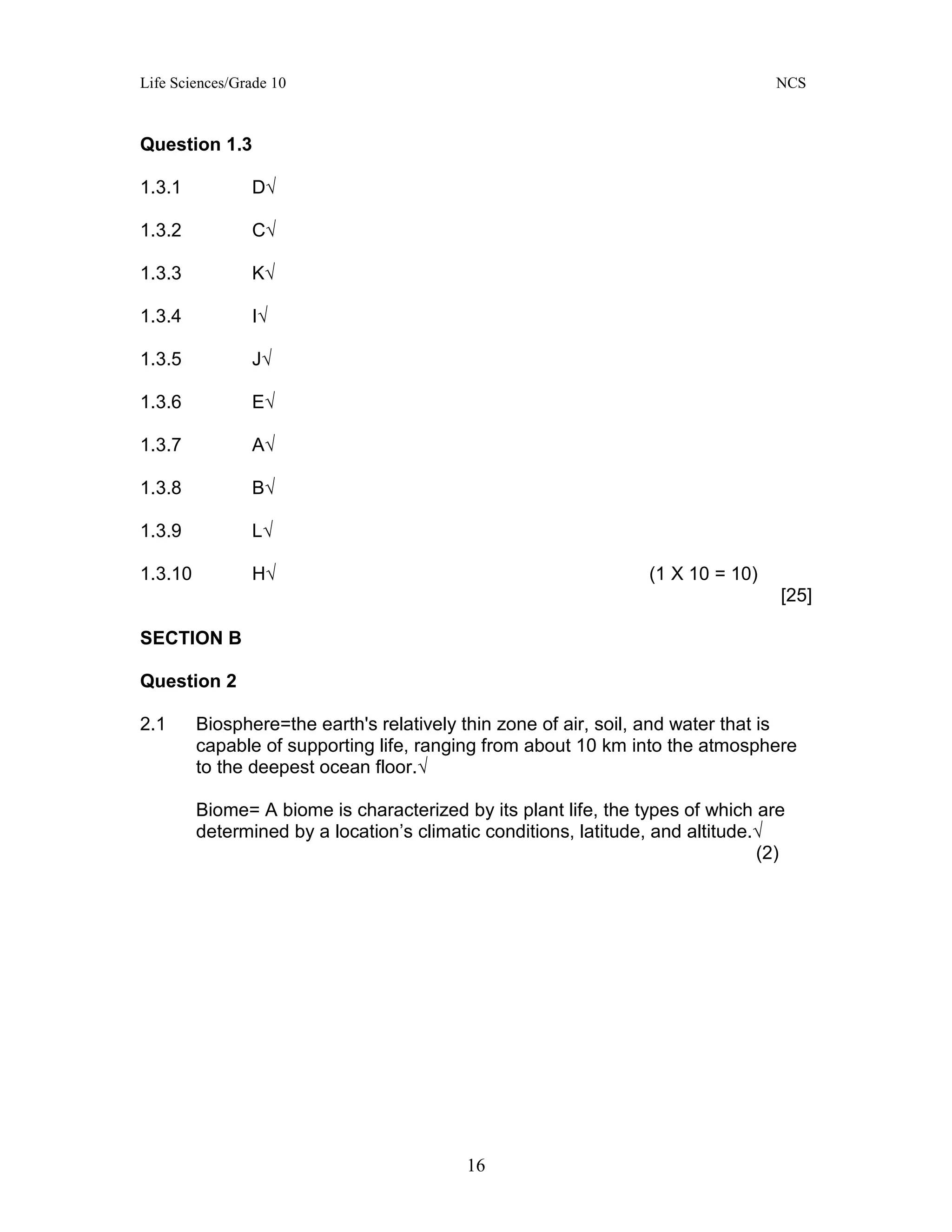 Life Sciences/Grade 10 NCS
16
Question 1.3
1.3.1 D√
1.3.2 C√
1.3.3 K√
1.3.4 I√
1.3.5 J√
1.3.6 E√
1.3.7 A√
1.3.8 B√
1.3.9 L√
1.3.10 H√ (1 X 10 = 10)
[25]
SECTION B
Question 2
2.1 Biosphere=the earth's relatively thin zone of air, soil, and water that is
capable of supporting life, ranging from about 10 km into the atmosphere
to the deepest ocean floor.√
Biome= A biome is characterized by its plant life, the types of which are
determined by a location’s climatic conditions, latitude, and altitude.√
(2)
 