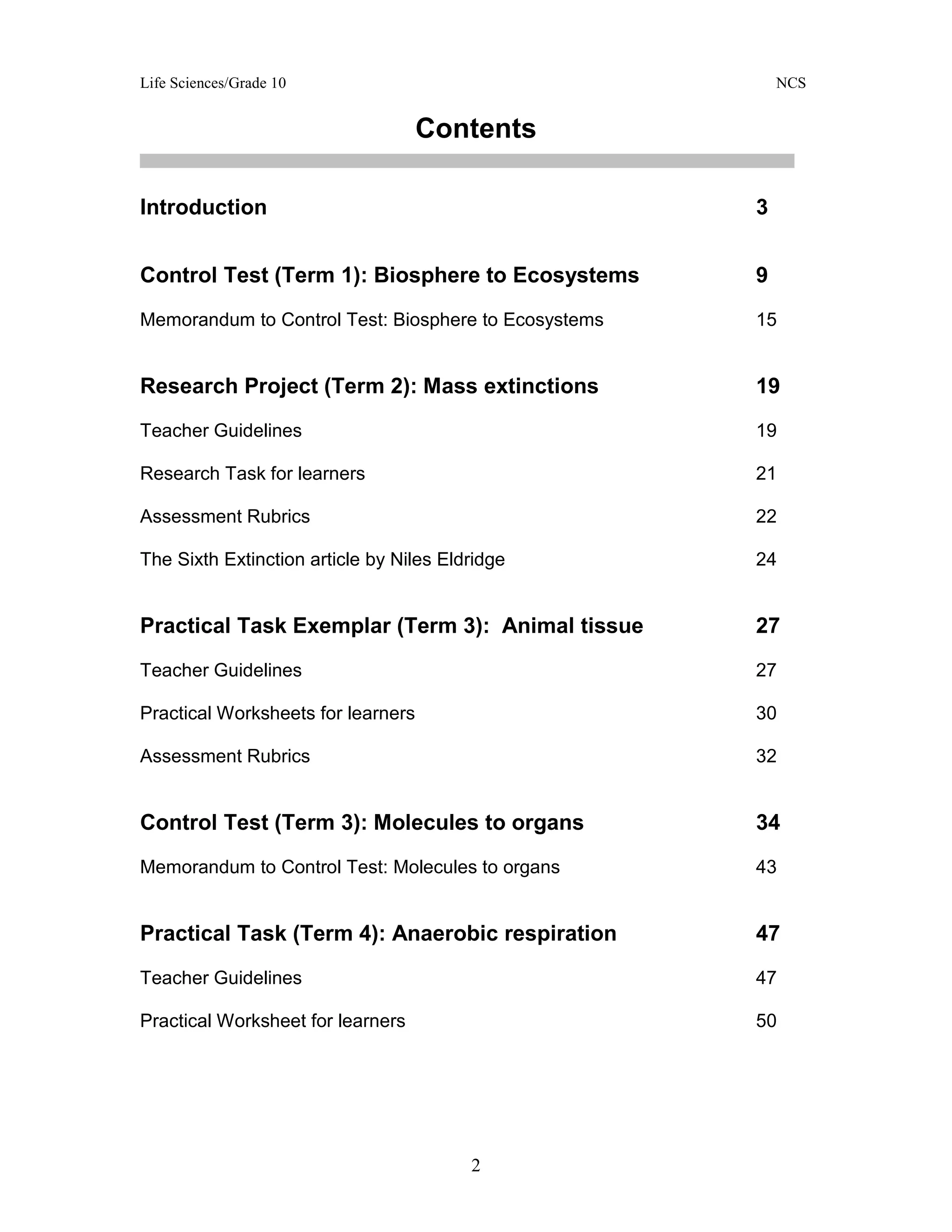 Life Sciences/Grade 10 NCS
2
Contents
Introduction 3
Control Test (Term 1): Biosphere to Ecosystems 9
Memorandum to Control Test: Biosphere to Ecosystems 15
Research Project (Term 2): Mass extinctions 19
Teacher Guidelines 19
Research Task for learners 21
Assessment Rubrics 22
The Sixth Extinction article by Niles Eldridge 24
Practical Task Exemplar (Term 3): Animal tissue 27
Teacher Guidelines 27
Practical Worksheets for learners 30
Assessment Rubrics 32
Control Test (Term 3): Molecules to organs 34
Memorandum to Control Test: Molecules to organs 43
Practical Task (Term 4): Anaerobic respiration 47
Teacher Guidelines 47
Practical Worksheet for learners 50
 