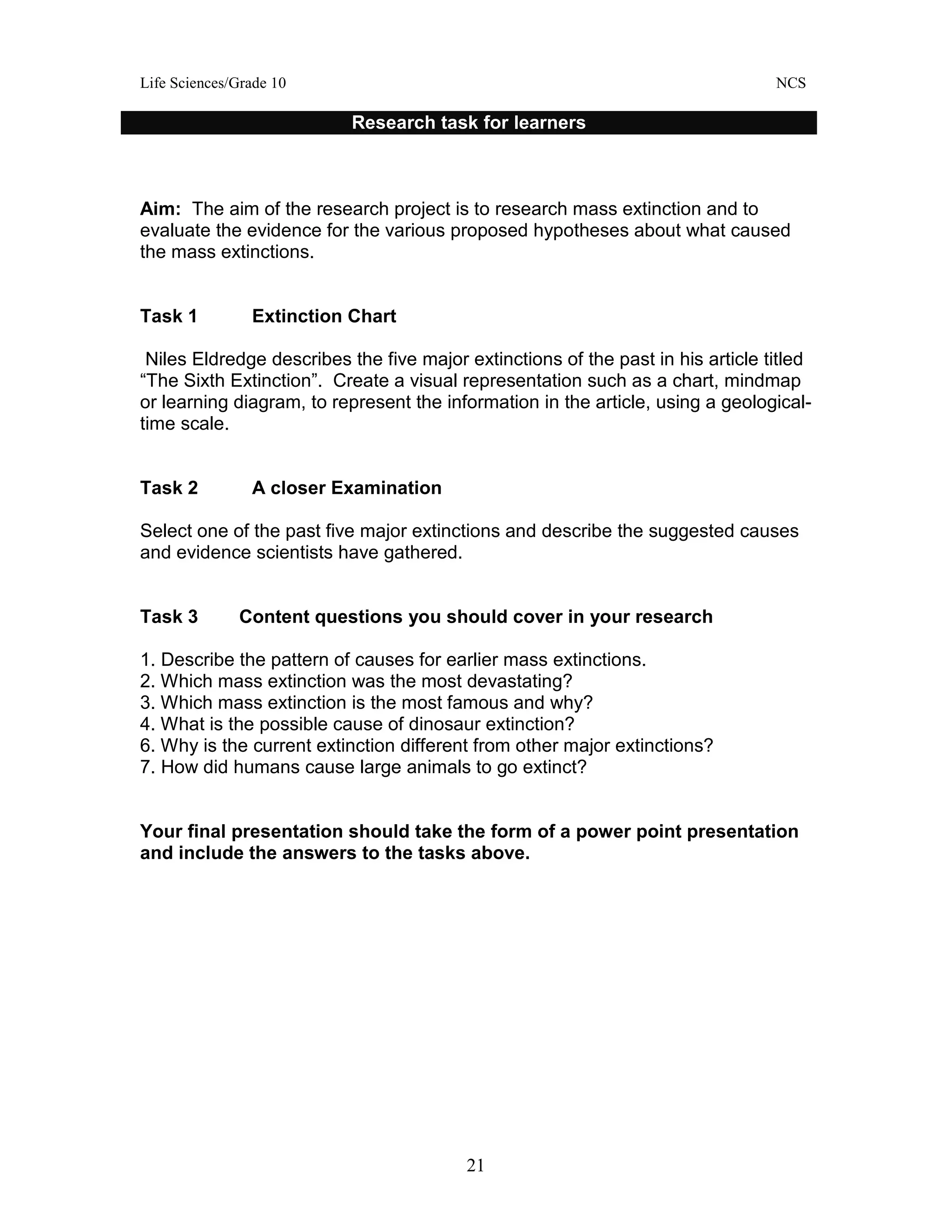 Life Sciences/Grade 10 NCS
21
Aim: The aim of the research project is to research mass extinction and to
evaluate the evidence for the various proposed hypotheses about what caused
the mass extinctions.
Task 1 Extinction Chart
Niles Eldredge describes the five major extinctions of the past in his article titled
“The Sixth Extinction”. Create a visual representation such as a chart, mindmap
or learning diagram, to represent the information in the article, using a geological-
time scale.
Task 2 A closer Examination
Select one of the past five major extinctions and describe the suggested causes
and evidence scientists have gathered.
Task 3 Content questions you should cover in your research
1. Describe the pattern of causes for earlier mass extinctions.
2. Which mass extinction was the most devastating?
3. Which mass extinction is the most famous and why?
4. What is the possible cause of dinosaur extinction?
6. Why is the current extinction different from other major extinctions?
7. How did humans cause large animals to go extinct?
Your final presentation should take the form of a power point presentation
and include the answers to the tasks above.
Research task for learners
 