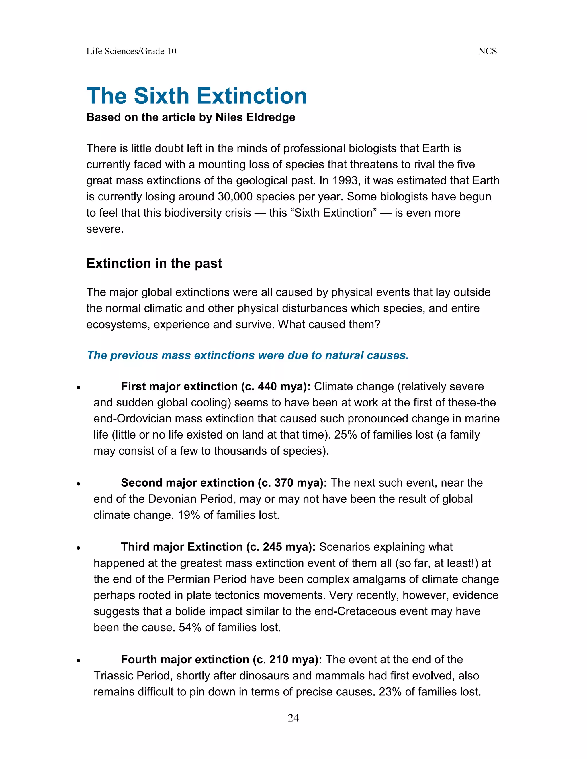 Life Sciences/Grade 10 NCS
24
The Sixth Extinction
Based on the article by Niles Eldredge
There is little doubt left in the minds of professional biologists that Earth is
currently faced with a mounting loss of species that threatens to rival the five
great mass extinctions of the geological past. In 1993, it was estimated that Earth
is currently losing around 30,000 species per year. Some biologists have begun
to feel that this biodiversity crisis — this “Sixth Extinction” — is even more
severe.
Extinction in the past
The major global extinctions were all caused by physical events that lay outside
the normal climatic and other physical disturbances which species, and entire
ecosystems, experience and survive. What caused them?
The previous mass extinctions were due to natural causes.
• First major extinction (c. 440 mya): Climate change (relatively severe
and sudden global cooling) seems to have been at work at the first of these-the
end-Ordovician mass extinction that caused such pronounced change in marine
life (little or no life existed on land at that time). 25% of families lost (a family
may consist of a few to thousands of species).
• Second major extinction (c. 370 mya): The next such event, near the
end of the Devonian Period, may or may not have been the result of global
climate change. 19% of families lost.
• Third major Extinction (c. 245 mya): Scenarios explaining what
happened at the greatest mass extinction event of them all (so far, at least!) at
the end of the Permian Period have been complex amalgams of climate change
perhaps rooted in plate tectonics movements. Very recently, however, evidence
suggests that a bolide impact similar to the end-Cretaceous event may have
been the cause. 54% of families lost.
• Fourth major extinction (c. 210 mya): The event at the end of the
Triassic Period, shortly after dinosaurs and mammals had first evolved, also
remains difficult to pin down in terms of precise causes. 23% of families lost.
 