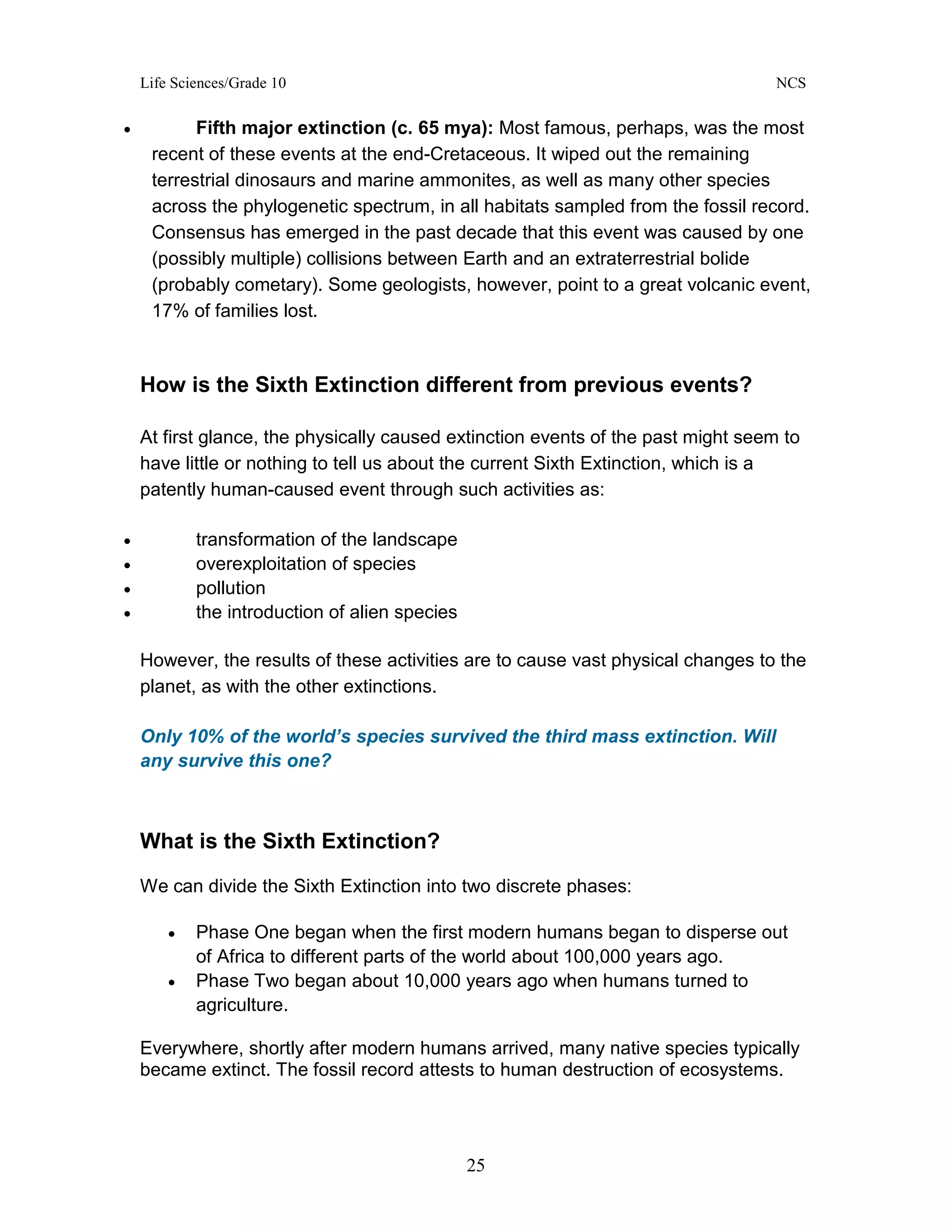 Life Sciences/Grade 10 NCS
25
• Fifth major extinction (c. 65 mya): Most famous, perhaps, was the most
recent of these events at the end-Cretaceous. It wiped out the remaining
terrestrial dinosaurs and marine ammonites, as well as many other species
across the phylogenetic spectrum, in all habitats sampled from the fossil record.
Consensus has emerged in the past decade that this event was caused by one
(possibly multiple) collisions between Earth and an extraterrestrial bolide
(probably cometary). Some geologists, however, point to a great volcanic event,
17% of families lost.
How is the Sixth Extinction different from previous events?
At first glance, the physically caused extinction events of the past might seem to
have little or nothing to tell us about the current Sixth Extinction, which is a
patently human-caused event through such activities as:
• transformation of the landscape
• overexploitation of species
• pollution
• the introduction of alien species
However, the results of these activities are to cause vast physical changes to the
planet, as with the other extinctions.
Only 10% of the world’s species survived the third mass extinction. Will
any survive this one?
What is the Sixth Extinction?
We can divide the Sixth Extinction into two discrete phases:
• Phase One began when the first modern humans began to disperse out
of Africa to different parts of the world about 100,000 years ago.
• Phase Two began about 10,000 years ago when humans turned to
agriculture.
Everywhere, shortly after modern humans arrived, many native species typically
became extinct. The fossil record attests to human destruction of ecosystems.
 