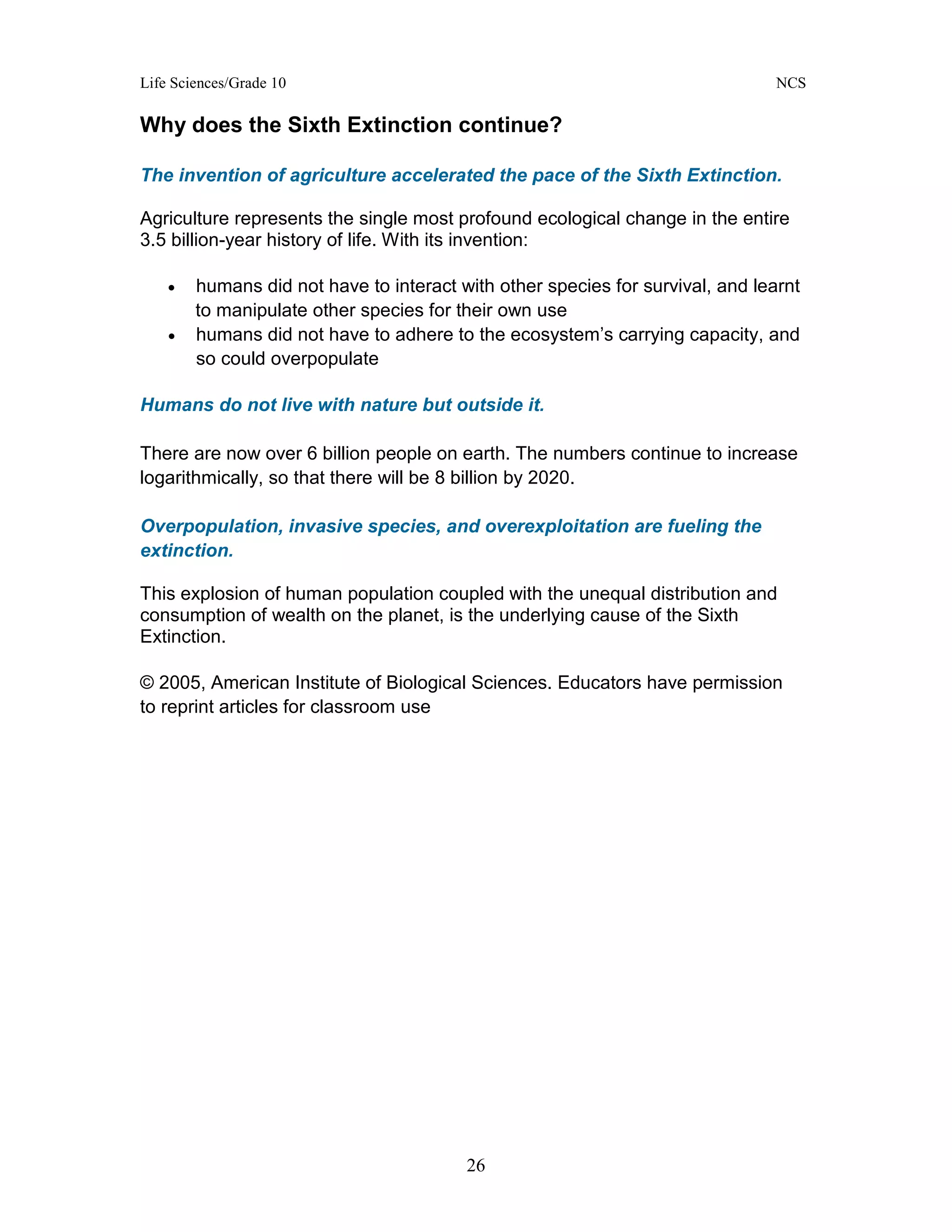 Life Sciences/Grade 10 NCS
26
Why does the Sixth Extinction continue?
The invention of agriculture accelerated the pace of the Sixth Extinction.
Agriculture represents the single most profound ecological change in the entire
3.5 billion-year history of life. With its invention:
• humans did not have to interact with other species for survival, and learnt
to manipulate other species for their own use
• humans did not have to adhere to the ecosystem’s carrying capacity, and
so could overpopulate
Humans do not live with nature but outside it.
There are now over 6 billion people on earth. The numbers continue to increase
logarithmically, so that there will be 8 billion by 2020.
Overpopulation, invasive species, and overexploitation are fueling the
extinction.
This explosion of human population coupled with the unequal distribution and
consumption of wealth on the planet, is the underlying cause of the Sixth
Extinction.
© 2005, American Institute of Biological Sciences. Educators have permission
to reprint articles for classroom use
 