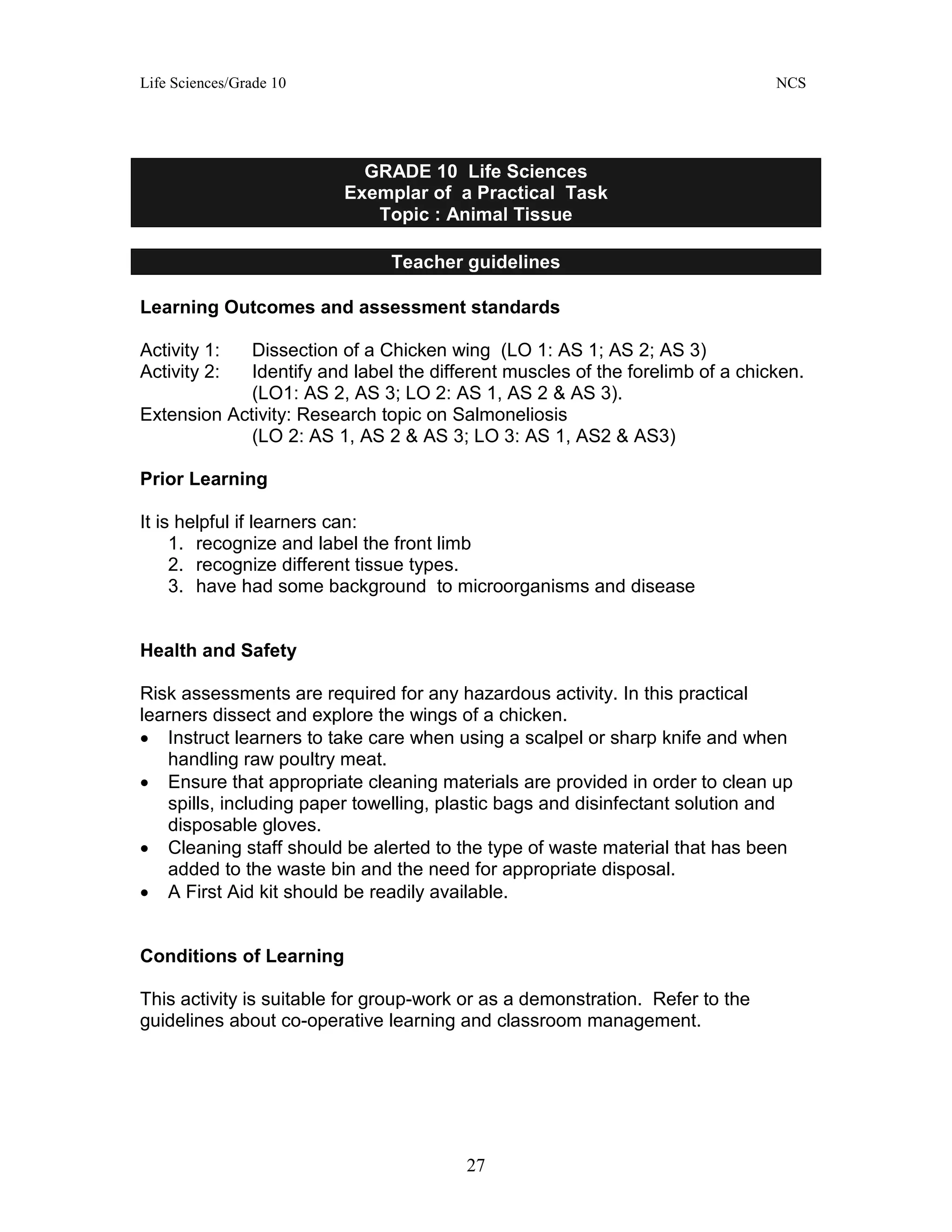 Life Sciences/Grade 10 NCS
27
GRADE 10 Life Sciences
Exemplar of a Practical Task
Topic : Animal Tissue
Teacher guidelines
Learning Outcomes and assessment standards
Activity 1: Dissection of a Chicken wing (LO 1: AS 1; AS 2; AS 3)
Activity 2: Identify and label the different muscles of the forelimb of a chicken.
(LO1: AS 2, AS 3; LO 2: AS 1, AS 2 & AS 3).
Extension Activity: Research topic on Salmoneliosis
(LO 2: AS 1, AS 2 & AS 3; LO 3: AS 1, AS2 & AS3)
Prior Learning
It is helpful if learners can:
1. recognize and label the front limb
2. recognize different tissue types.
3. have had some background to microorganisms and disease
Health and Safety
Risk assessments are required for any hazardous activity. In this practical
learners dissect and explore the wings of a chicken.
• Instruct learners to take care when using a scalpel or sharp knife and when
handling raw poultry meat.
• Ensure that appropriate cleaning materials are provided in order to clean up
spills, including paper towelling, plastic bags and disinfectant solution and
disposable gloves.
• Cleaning staff should be alerted to the type of waste material that has been
added to the waste bin and the need for appropriate disposal.
• A First Aid kit should be readily available.
Conditions of Learning
This activity is suitable for group-work or as a demonstration. Refer to the
guidelines about co-operative learning and classroom management.
 