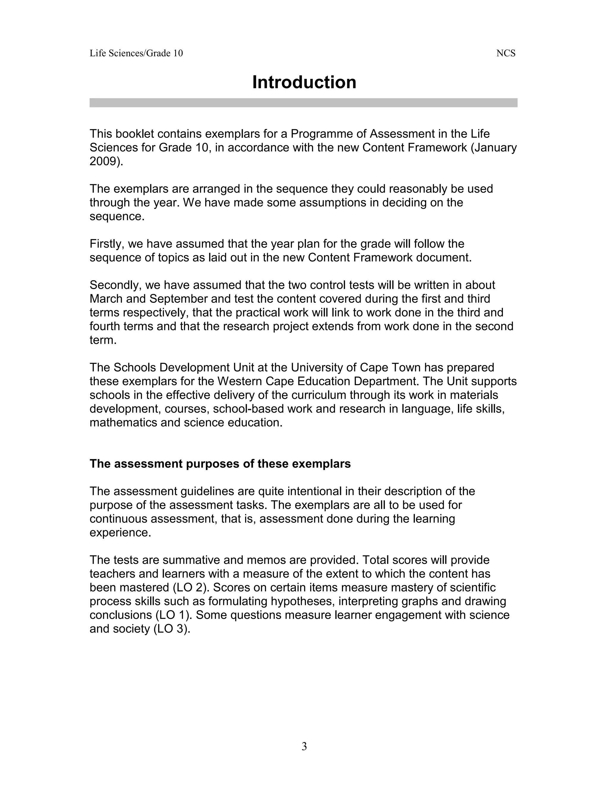 Life Sciences/Grade 10 NCS
3
Introduction
This booklet contains exemplars for a Programme of Assessment in the Life
Sciences for Grade 10, in accordance with the new Content Framework (January
2009).
The exemplars are arranged in the sequence they could reasonably be used
through the year. We have made some assumptions in deciding on the
sequence.
Firstly, we have assumed that the year plan for the grade will follow the
sequence of topics as laid out in the new Content Framework document.
Secondly, we have assumed that the two control tests will be written in about
March and September and test the content covered during the first and third
terms respectively, that the practical work will link to work done in the third and
fourth terms and that the research project extends from work done in the second
term.
The Schools Development Unit at the University of Cape Town has prepared
these exemplars for the Western Cape Education Department. The Unit supports
schools in the effective delivery of the curriculum through its work in materials
development, courses, school-based work and research in language, life skills,
mathematics and science education.
The assessment purposes of these exemplars
The assessment guidelines are quite intentional in their description of the
purpose of the assessment tasks. The exemplars are all to be used for
continuous assessment, that is, assessment done during the learning
experience.
The tests are summative and memos are provided. Total scores will provide
teachers and learners with a measure of the extent to which the content has
been mastered (LO 2). Scores on certain items measure mastery of scientific
process skills such as formulating hypotheses, interpreting graphs and drawing
conclusions (LO 1). Some questions measure learner engagement with science
and society (LO 3).
 