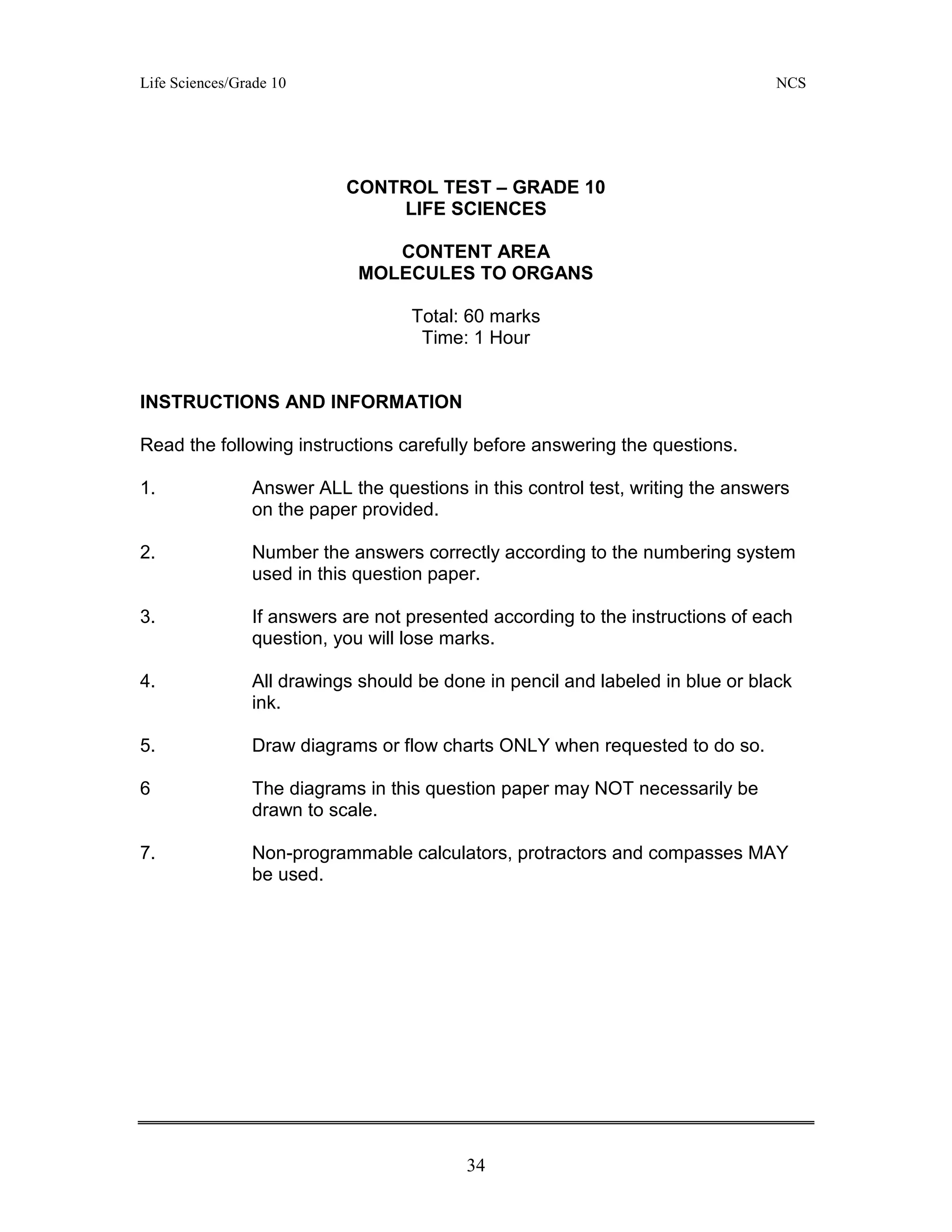 Life Sciences/Grade 10 NCS
34
CONTROL TEST – GRADE 10
LIFE SCIENCES
CONTENT AREA
MOLECULES TO ORGANS
Total: 60 marks
Time: 1 Hour
INSTRUCTIONS AND INFORMATION
Read the following instructions carefully before answering the questions.
1. Answer ALL the questions in this control test, writing the answers
on the paper provided.
2. Number the answers correctly according to the numbering system
used in this question paper.
3. If answers are not presented according to the instructions of each
question, you will lose marks.
4. All drawings should be done in pencil and labeled in blue or black
ink.
5. Draw diagrams or flow charts ONLY when requested to do so.
6 The diagrams in this question paper may NOT necessarily be
drawn to scale.
7. Non-programmable calculators, protractors and compasses MAY
be used.
 