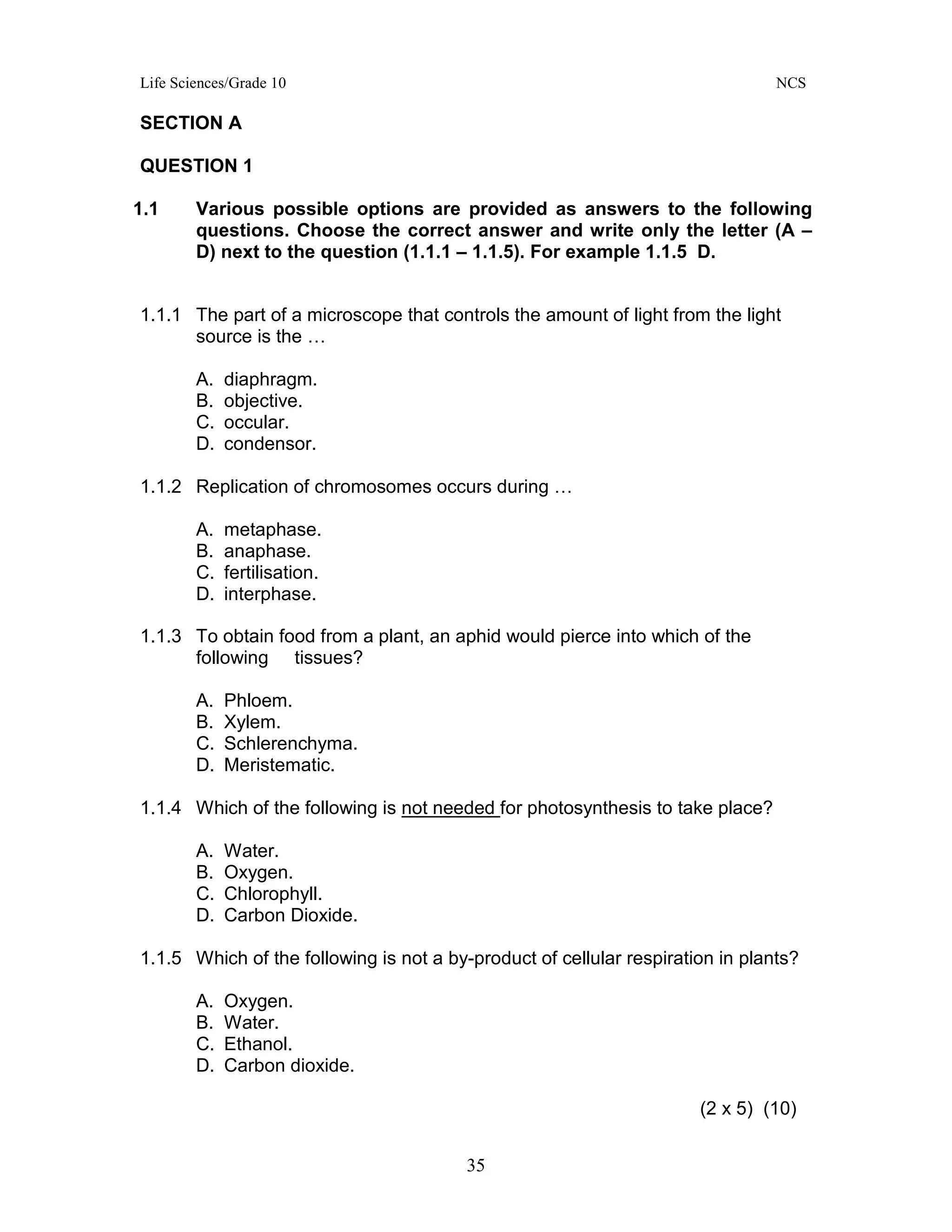 Life Sciences/Grade 10 NCS
35
SECTION A
QUESTION 1
1.1 Various possible options are provided as answers to the following
questions. Choose the correct answer and write only the letter (A –
D) next to the question (1.1.1 – 1.1.5). For example 1.1.5 D.
1.1.1 The part of a microscope that controls the amount of light from the light
source is the …
A. diaphragm.
B. objective.
C. occular.
D. condensor.
1.1.2 Replication of chromosomes occurs during …
A. metaphase.
B. anaphase.
C. fertilisation.
D. interphase.
1.1.3 To obtain food from a plant, an aphid would pierce into which of the
following tissues?
A. Phloem.
B. Xylem.
C. Schlerenchyma.
D. Meristematic.
1.1.4 Which of the following is not needed for photosynthesis to take place?
A. Water.
B. Oxygen.
C. Chlorophyll.
D. Carbon Dioxide.
1.1.5 Which of the following is not a by-product of cellular respiration in plants?
A. Oxygen.
B. Water.
C. Ethanol.
D. Carbon dioxide.
(2 x 5) (10)
 