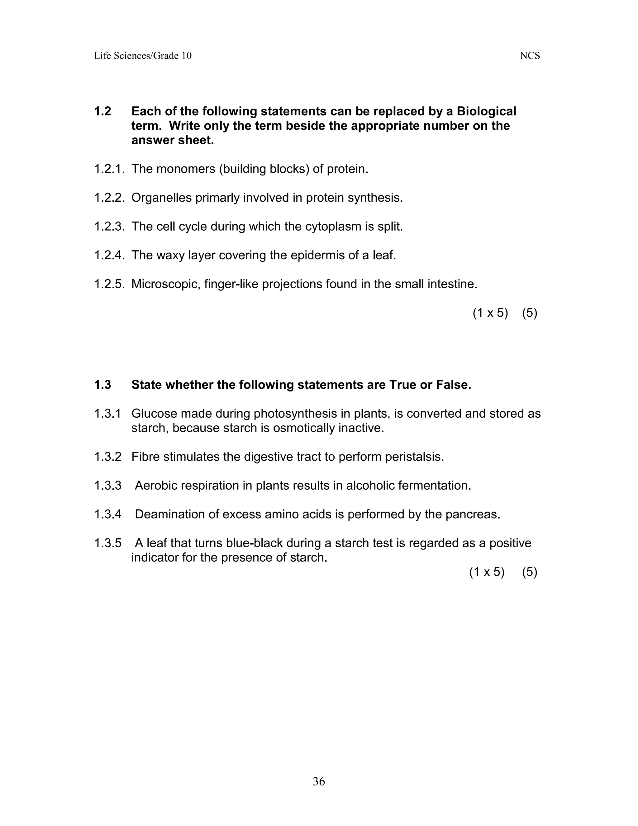 Life Sciences/Grade 10 NCS
36
1.2 Each of the following statements can be replaced by a Biological
term. Write only the term beside the appropriate number on the
answer sheet.
1.2.1. The monomers (building blocks) of protein.
1.2.2. Organelles primarly involved in protein synthesis.
1.2.3. The cell cycle during which the cytoplasm is split.
1.2.4. The waxy layer covering the epidermis of a leaf.
1.2.5. Microscopic, finger-like projections found in the small intestine.
(1 x 5) (5)
1.3 State whether the following statements are True or False.
1.3.1 Glucose made during photosynthesis in plants, is converted and stored as
starch, because starch is osmotically inactive.
1.3.2 Fibre stimulates the digestive tract to perform peristalsis.
1.3.3 Aerobic respiration in plants results in alcoholic fermentation.
1.3.4 Deamination of excess amino acids is performed by the pancreas.
1.3.5 A leaf that turns blue-black during a starch test is regarded as a positive
indicator for the presence of starch.
(1 x 5) (5)
 