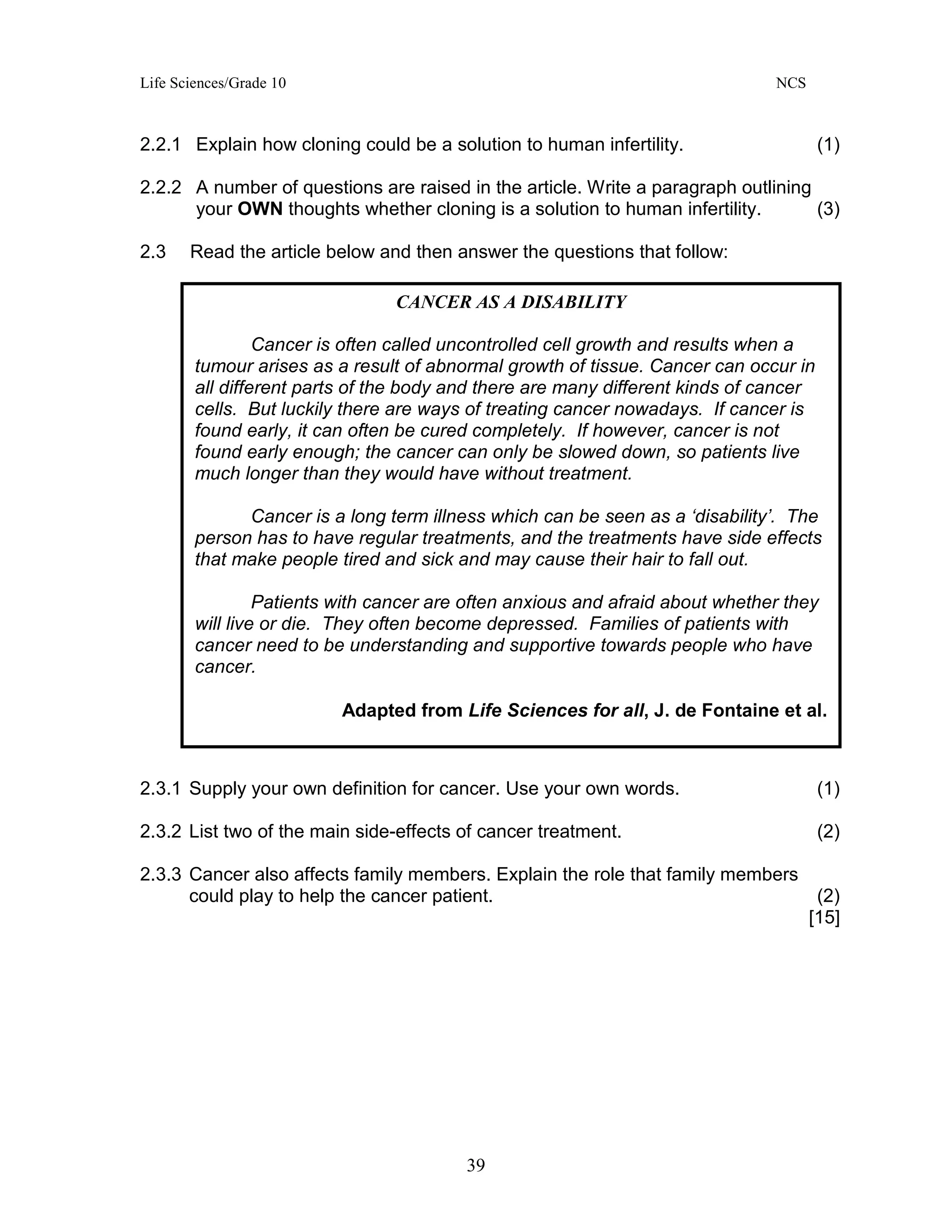 Life Sciences/Grade 10 NCS
39
2.2.1 Explain how cloning could be a solution to human infertility. (1)
2.2.2 A number of questions are raised in the article. Write a paragraph outlining
your OWN thoughts whether cloning is a solution to human infertility. (3)
2.3 Read the article below and then answer the questions that follow:
2.3.1 Supply your own definition for cancer. Use your own words. (1)
2.3.2 List two of the main side-effects of cancer treatment. (2)
2.3.3 Cancer also affects family members. Explain the role that family members
could play to help the cancer patient. (2)
[15]
CANCER AS A DISABILITY
Cancer is often called uncontrolled cell growth and results when a
tumour arises as a result of abnormal growth of tissue. Cancer can occur in
all different parts of the body and there are many different kinds of cancer
cells. But luckily there are ways of treating cancer nowadays. If cancer is
found early, it can often be cured completely. If however, cancer is not
found early enough; the cancer can only be slowed down, so patients live
much longer than they would have without treatment.
Cancer is a long term illness which can be seen as a ‘disability’. The
person has to have regular treatments, and the treatments have side effects
that make people tired and sick and may cause their hair to fall out.
Patients with cancer are often anxious and afraid about whether they
will live or die. They often become depressed. Families of patients with
cancer need to be understanding and supportive towards people who have
cancer.
Adapted from Life Sciences for all, J. de Fontaine et al.
 