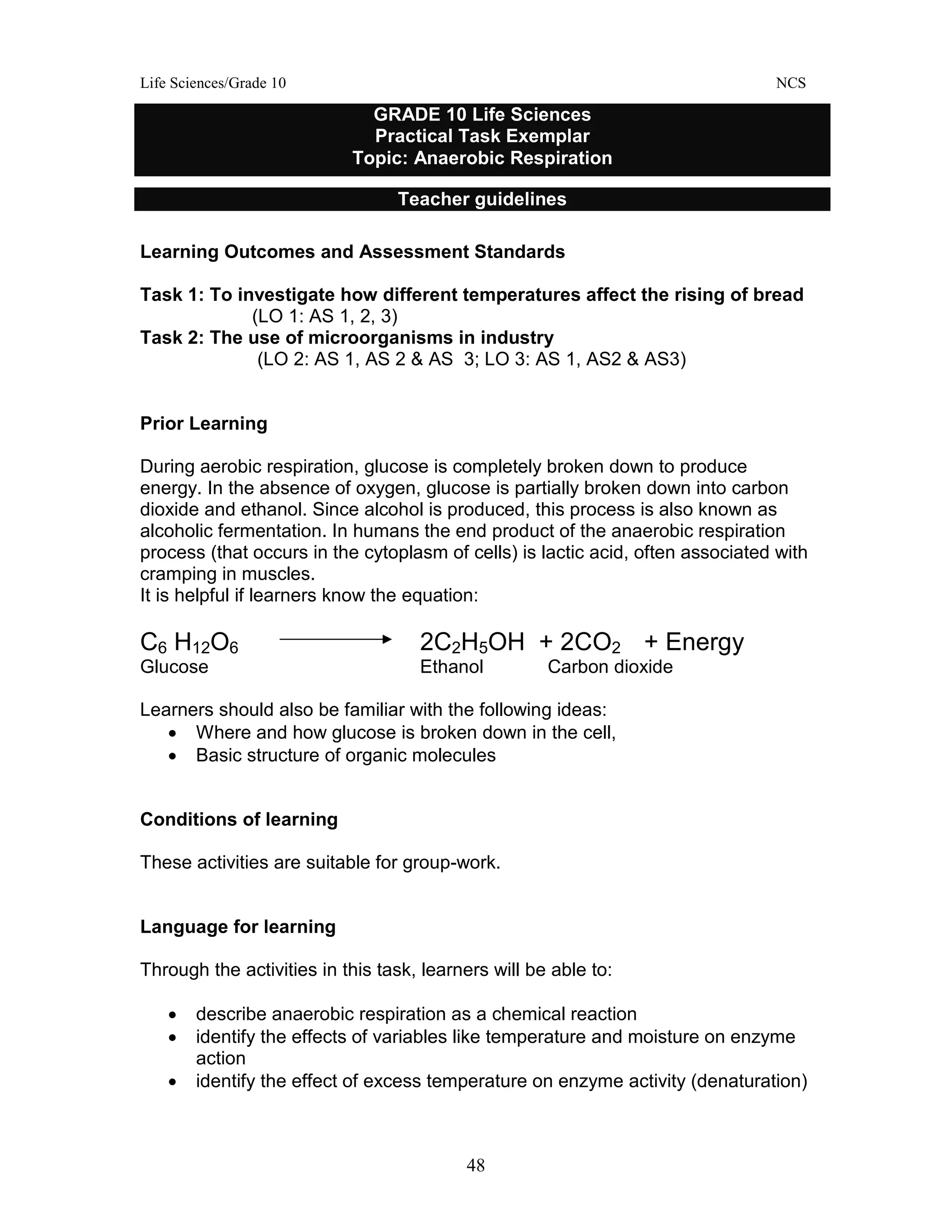 Life Sciences/Grade 10 NCS
48
Learning Outcomes and Assessment Standards
Task 1: To investigate how different temperatures affect the rising of bread
(LO 1: AS 1, 2, 3)
Task 2: The use of microorganisms in industry
(LO 2: AS 1, AS 2 & AS 3; LO 3: AS 1, AS2 & AS3)
Prior Learning
During aerobic respiration, glucose is completely broken down to produce
energy. In the absence of oxygen, glucose is partially broken down into carbon
dioxide and ethanol. Since alcohol is produced, this process is also known as
alcoholic fermentation. In humans the end product of the anaerobic respiration
process (that occurs in the cytoplasm of cells) is lactic acid, often associated with
cramping in muscles.
It is helpful if learners know the equation:
C6 H12O6 2C2H5OH + 2CO2 + Energy
Glucose Ethanol Carbon dioxide
Learners should also be familiar with the following ideas:
• Where and how glucose is broken down in the cell,
• Basic structure of organic molecules
Conditions of learning
These activities are suitable for group-work.
Language for learning
Through the activities in this task, learners will be able to:
• describe anaerobic respiration as a chemical reaction
• identify the effects of variables like temperature and moisture on enzyme
action
• identify the effect of excess temperature on enzyme activity (denaturation)
GRADE 10 Life Sciences
Practical Task Exemplar
Topic: Anaerobic Respiration
Teacher guidelines
 