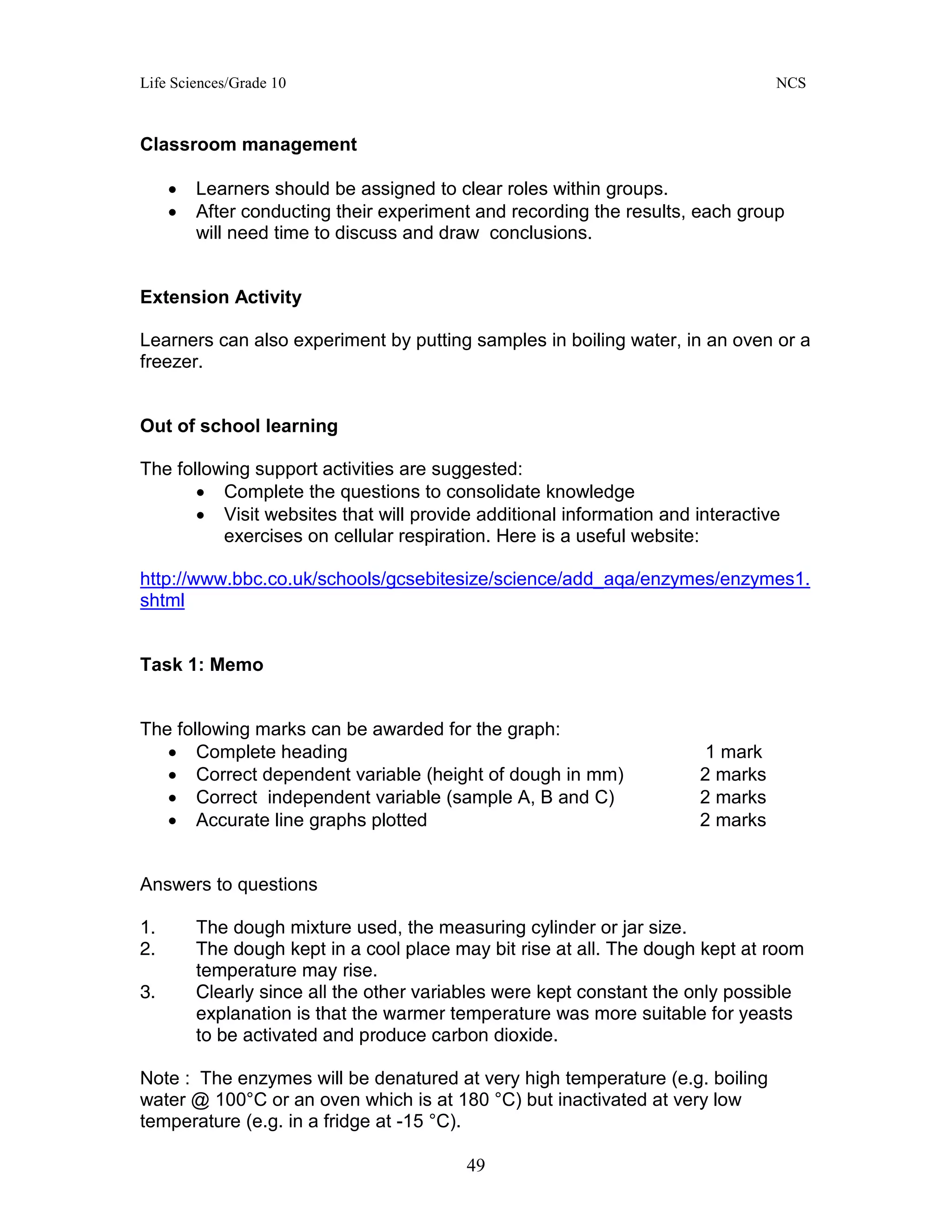 Life Sciences/Grade 10 NCS
49
Classroom management
• Learners should be assigned to clear roles within groups.
• After conducting their experiment and recording the results, each group
will need time to discuss and draw conclusions.
Extension Activity
Learners can also experiment by putting samples in boiling water, in an oven or a
freezer.
Out of school learning
The following support activities are suggested:
• Complete the questions to consolidate knowledge
• Visit websites that will provide additional information and interactive
exercises on cellular respiration. Here is a useful website:
http://www.bbc.co.uk/schools/gcsebitesize/science/add_aqa/enzymes/enzymes1.
shtml
Task 1: Memo
The following marks can be awarded for the graph:
• Complete heading 1 mark
• Correct dependent variable (height of dough in mm) 2 marks
• Correct independent variable (sample A, B and C) 2 marks
• Accurate line graphs plotted 2 marks
Answers to questions
1. The dough mixture used, the measuring cylinder or jar size.
2. The dough kept in a cool place may bit rise at all. The dough kept at room
temperature may rise.
3. Clearly since all the other variables were kept constant the only possible
explanation is that the warmer temperature was more suitable for yeasts
to be activated and produce carbon dioxide.
Note : The enzymes will be denatured at very high temperature (e.g. boiling
water @ 100°C or an oven which is at 180 °C) but inactivated at very low
temperature (e.g. in a fridge at -15 °C).
 