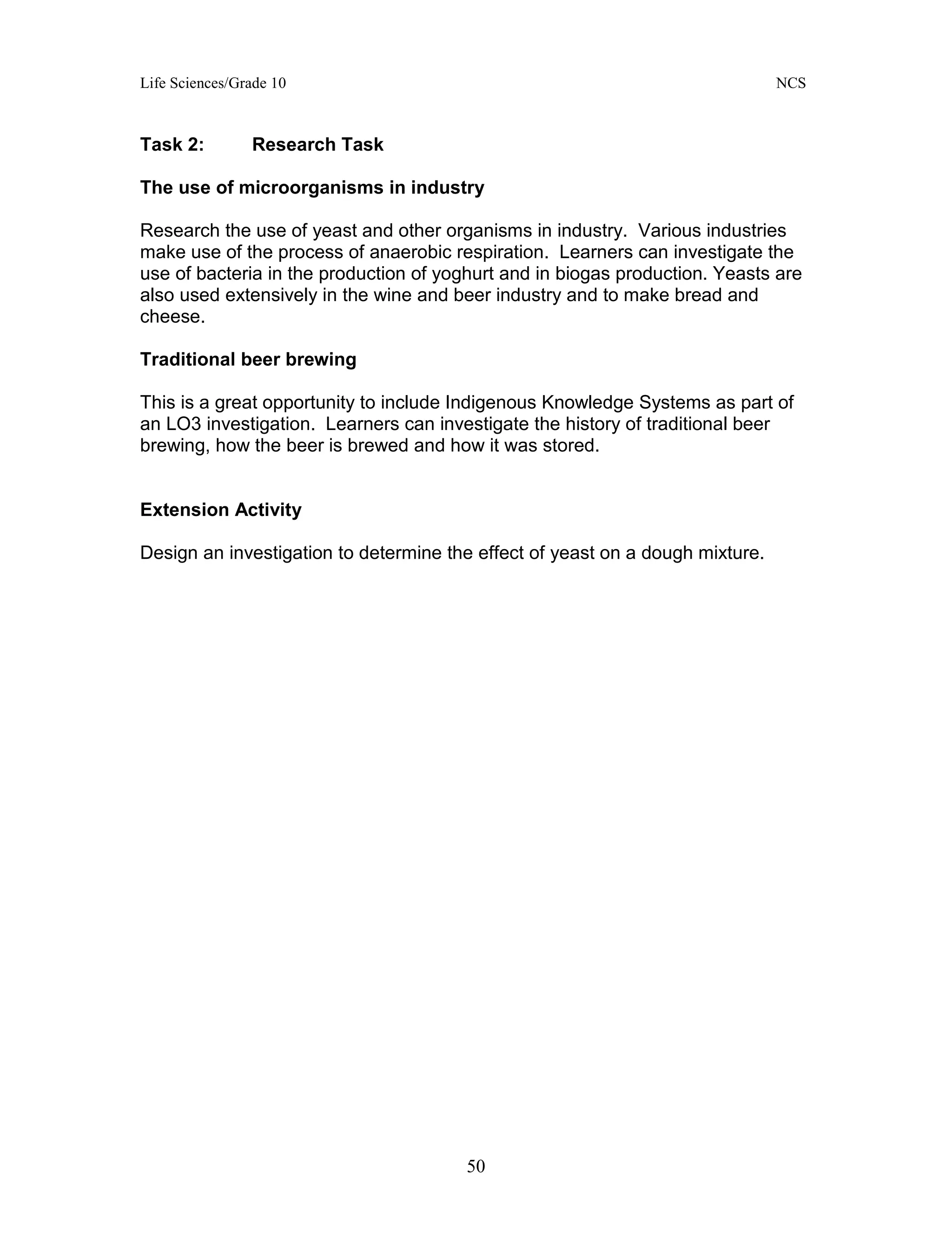 Life Sciences/Grade 10 NCS
50
Task 2: Research Task
The use of microorganisms in industry
Research the use of yeast and other organisms in industry. Various industries
make use of the process of anaerobic respiration. Learners can investigate the
use of bacteria in the production of yoghurt and in biogas production. Yeasts are
also used extensively in the wine and beer industry and to make bread and
cheese.
Traditional beer brewing
This is a great opportunity to include Indigenous Knowledge Systems as part of
an LO3 investigation. Learners can investigate the history of traditional beer
brewing, how the beer is brewed and how it was stored.
Extension Activity
Design an investigation to determine the effect of yeast on a dough mixture.
 