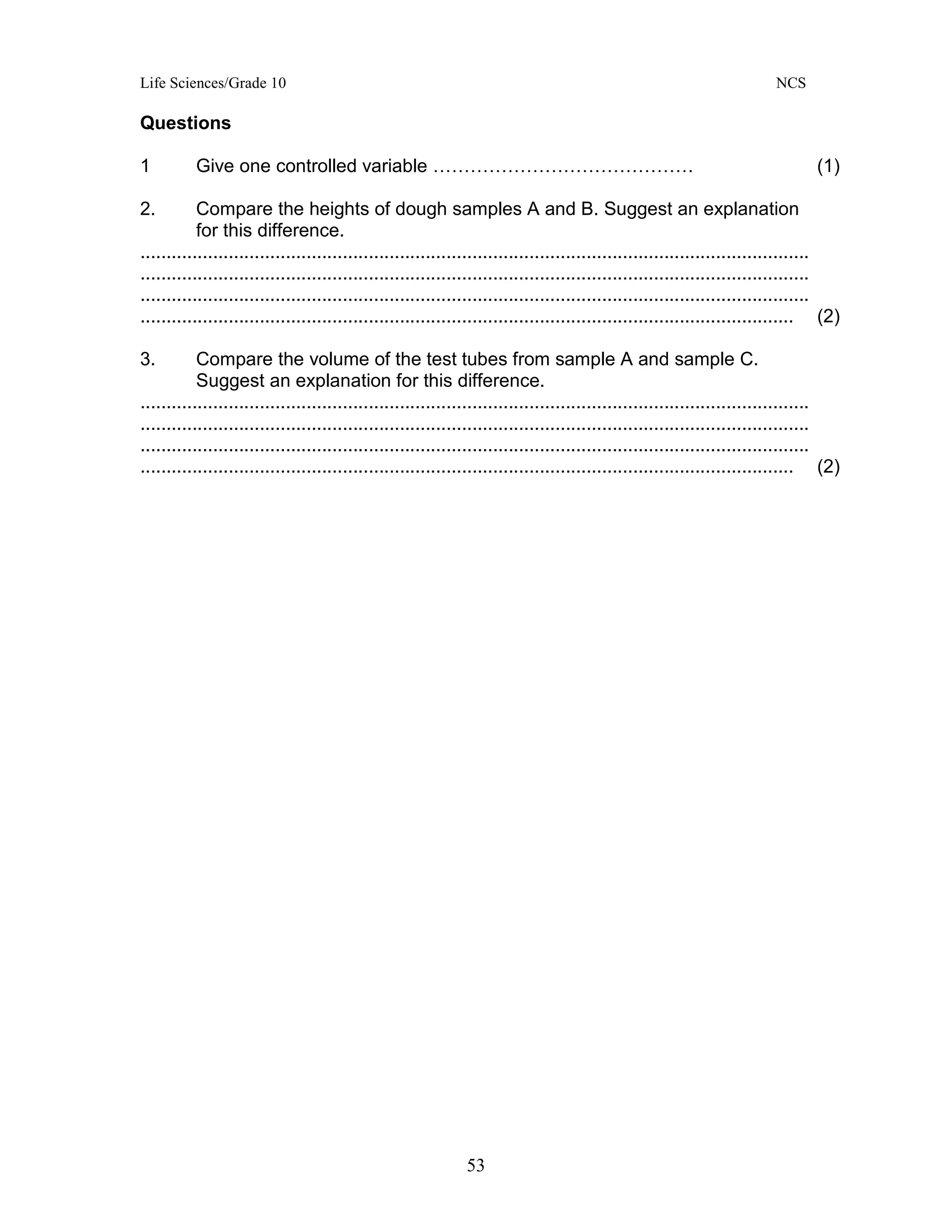Life Sciences/Grade 10 NCS
53
Questions
1 Give one controlled variable …………………………………… (1)
2. Compare the heights of dough samples A and B. Suggest an explanation
for this difference.
.................................................................................................................................
.................................................................................................................................
.................................................................................................................................
.............................................................................................................................. (2)
3. Compare the volume of the test tubes from sample A and sample C.
Suggest an explanation for this difference.
.................................................................................................................................
.................................................................................................................................
.................................................................................................................................
.............................................................................................................................. (2)
 