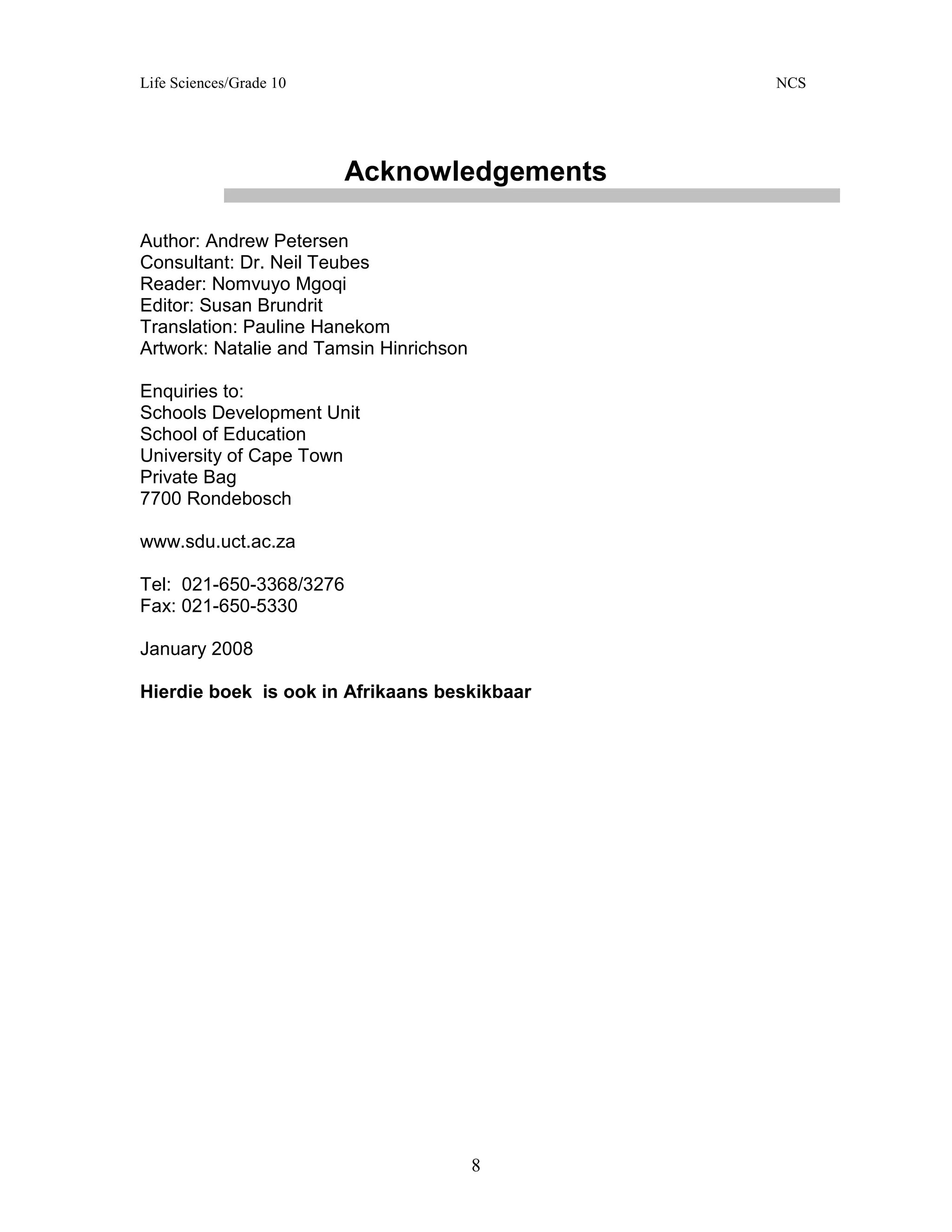 Life Sciences/Grade 10 NCS
8
Acknowledgements
Author: Andrew Petersen
Consultant: Dr. Neil Teubes
Reader: Nomvuyo Mgoqi
Editor: Susan Brundrit
Translation: Pauline Hanekom
Artwork: Natalie and Tamsin Hinrichson
Enquiries to:
Schools Development Unit
School of Education
University of Cape Town
Private Bag
7700 Rondebosch
www.sdu.uct.ac.za
Tel: 021-650-3368/3276
Fax: 021-650-5330
January 2008
Hierdie boek is ook in Afrikaans beskikbaar
 