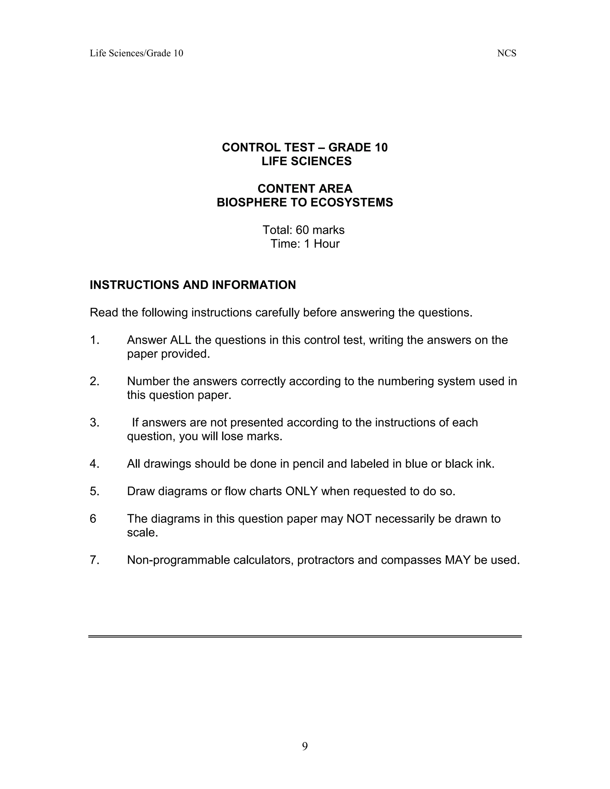 Life Sciences/Grade 10 NCS
9
CONTROL TEST – GRADE 10
LIFE SCIENCES
CONTENT AREA
BIOSPHERE TO ECOSYSTEMS
Total: 60 marks
Time: 1 Hour
INSTRUCTIONS AND INFORMATION
Read the following instructions carefully before answering the questions.
1. Answer ALL the questions in this control test, writing the answers on the
paper provided.
2. Number the answers correctly according to the numbering system used in
this question paper.
3. If answers are not presented according to the instructions of each
question, you will lose marks.
4. All drawings should be done in pencil and labeled in blue or black ink.
5. Draw diagrams or flow charts ONLY when requested to do so.
6 The diagrams in this question paper may NOT necessarily be drawn to
scale.
7. Non-programmable calculators, protractors and compasses MAY be used.
 