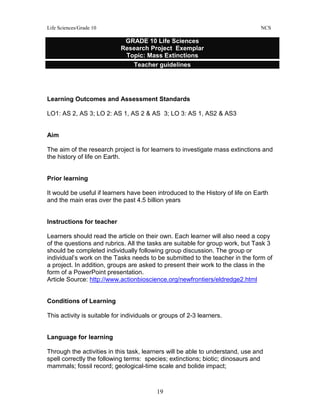 Life Sciences/Grade 10 NCS
19
Learning Outcomes and Assessment Standards
LO1: AS 2, AS 3; LO 2: AS 1, AS 2 & AS 3; LO 3: AS 1, AS2 & AS3
Aim
The aim of the research project is for learners to investigate mass extinctions and
the history of life on Earth.
Prior learning
It would be useful if learners have been introduced to the History of life on Earth
and the main eras over the past 4.5 billion years
Instructions for teacher
Learners should read the article on their own. Each learner will also need a copy
of the questions and rubrics. All the tasks are suitable for group work, but Task 3
should be completed individually following group discussion. The group or
individual’s work on the Tasks needs to be submitted to the teacher in the form of
a project. In addition, groups are asked to present their work to the class in the
form of a PowerPoint presentation.
Article Source: http://www.actionbioscience.org/newfrontiers/eldredge2.html
Conditions of Learning
This activity is suitable for individuals or groups of 2-3 learners.
Language for learning
Through the activities in this task, learners will be able to understand, use and
spell correctly the following terms: species; extinctions; biotic; dinosaurs and
mammals; fossil record; geological-time scale and bolide impact;
GRADE 10 Life Sciences
Research Project Exemplar
Topic: Mass Extinctions
Teacher guidelines
 