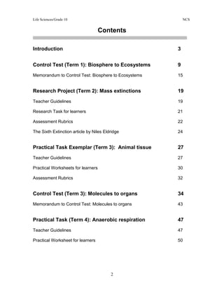 Life Sciences/Grade 10 NCS
2
Contents
Introduction 3
Control Test (Term 1): Biosphere to Ecosystems 9
Memorandum to Control Test: Biosphere to Ecosystems 15
Research Project (Term 2): Mass extinctions 19
Teacher Guidelines 19
Research Task for learners 21
Assessment Rubrics 22
The Sixth Extinction article by Niles Eldridge 24
Practical Task Exemplar (Term 3): Animal tissue 27
Teacher Guidelines 27
Practical Worksheets for learners 30
Assessment Rubrics 32
Control Test (Term 3): Molecules to organs 34
Memorandum to Control Test: Molecules to organs 43
Practical Task (Term 4): Anaerobic respiration 47
Teacher Guidelines 47
Practical Worksheet for learners 50
 