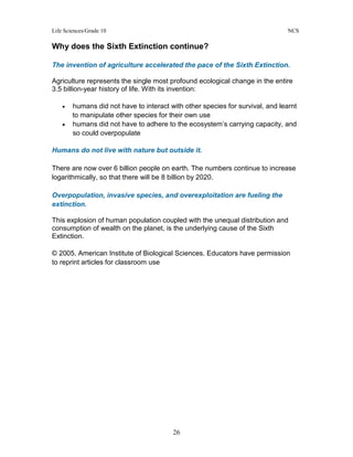 Life Sciences/Grade 10 NCS
26
Why does the Sixth Extinction continue?
The invention of agriculture accelerated the pace of the Sixth Extinction.
Agriculture represents the single most profound ecological change in the entire
3.5 billion-year history of life. With its invention:
• humans did not have to interact with other species for survival, and learnt
to manipulate other species for their own use
• humans did not have to adhere to the ecosystem’s carrying capacity, and
so could overpopulate
Humans do not live with nature but outside it.
There are now over 6 billion people on earth. The numbers continue to increase
logarithmically, so that there will be 8 billion by 2020.
Overpopulation, invasive species, and overexploitation are fueling the
extinction.
This explosion of human population coupled with the unequal distribution and
consumption of wealth on the planet, is the underlying cause of the Sixth
Extinction.
© 2005, American Institute of Biological Sciences. Educators have permission
to reprint articles for classroom use
 