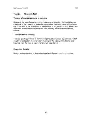 Life Sciences/Grade 10 NCS
50
Task 2: Research Task
The use of microorganisms in industry
Research the use of yeast and other organisms in industry. Various industries
make use of the process of anaerobic respiration. Learners can investigate the
use of bacteria in the production of yoghurt and in biogas production. Yeasts are
also used extensively in the wine and beer industry and to make bread and
cheese.
Traditional beer brewing
This is a great opportunity to include Indigenous Knowledge Systems as part of
an LO3 investigation. Learners can investigate the history of traditional beer
brewing, how the beer is brewed and how it was stored.
Extension Activity
Design an investigation to determine the effect of yeast on a dough mixture.
 