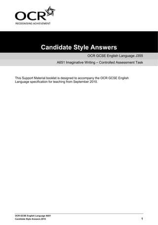 Candidate Style Answers
                                                   OCR GCSE English Language J355
                                 A651 Imaginative Writing – Controlled Assessment Task



This Support Material booklet is designed to accompany the OCR GCSE English
Language specification for teaching from September 2010.




OCR GCSE English Language A651
Candidate Style Answers 2010                                                         1
 