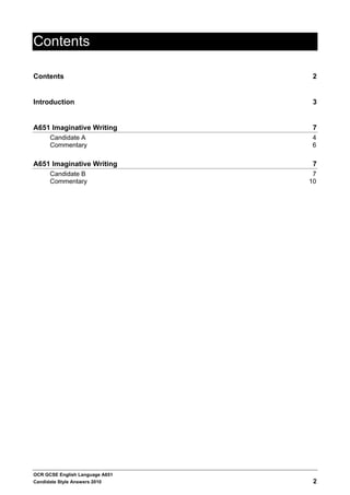 Contents

Contents                          2


Introduction                      3


A651 Imaginative Writing          7
      Candidate A                 4
      Commentary                  6

A651 Imaginative Writing          7
      Candidate B                 7
      Commentary                 10




OCR GCSE English Language A651
Candidate Style Answers 2010      2
 
