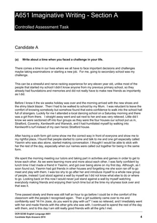 A651 Imaginative Writing - Section A
Controlled Assessment Task



Candidate A

(a)   Write about a time when you faced a challenge in your life.


There comes a time in our lives where we all have to face important decisions and challenges
maybe taking examinations or starting a new job. For me, going to secondary school was my
challenge.


This can be a stressful and nerve racking experience for any eleven year old, unlike most of the
people that started my school I didn’t know anyone from my previous primary school, so they
already had foundations and memories and did not really have to make new friends as importantly
as I did.


Before I knew it the six weeks holiday was over and the morning arrived with the new shoes and
the shiny black blazer. Then I had to be walked to school by my Mum. I was reluctant to leave the
comfort of knowing somebody but somehow found that extra confidence to walk into the school hall
full of strangers. Luckily for me I attended a local dancing school on a Saturday morning and there
was a girl from there. I straight away went and sat next to her and was very relieved. Little did I
know we were sectioned off into four groups as they were the four houses our school put us in,
Stratford, Coventry, Kenilworth and Warwick, and I had humiliated myself by walking into
Kenilworth’s turf instead of my own heroic Stratford house.


After having a sixth form girl come show me the correct way in front of everyone and show me to
my rightful place, I found that people started to come and talk to me and one girl especially called
Yasmin who was also alone, started making conversation. I thought I would be able to stick with
her the rest of the day, especially when our names were called out together for being in the same
form.


We spent the morning meeting our tutors and taking part in activities and games in order to get to
know each other. As we were learning more and more about each other, I was fairly confident by
lunch time I had made a friend in Yasmin, and got over being alone on my first day. Although, as I
soon found out, Yasmin had got friends in other houses and forgetting me she soon ran off to go
meet and play with them. I was too shy to go after her and introduce myself to a whole new group
of people, instead I just stood against a wall by myself as I did not know what else to do or where
to go. Looking back on this now I would never just stand against a wall by myself watching
everybody making friends and enjoying their lunch time but at the time my shyness took over and
that was it.


Time passed slowly and there was still half an hour to go before I could be in the comfort of the
classroom with the people I recognised again. Then a girl suddenly came over to me and
confidently said “Hi I’m Josie, do you want to play with us?” I was so relieved, and I imediately went
with her and made friends with the other girls she was with. I continued to spend the rest of the day
with them, and to this day I am still really good friends with all the girls I met.
OCR GCSE English Language A651
Candidate Style Answers 2010                                                                           4
 