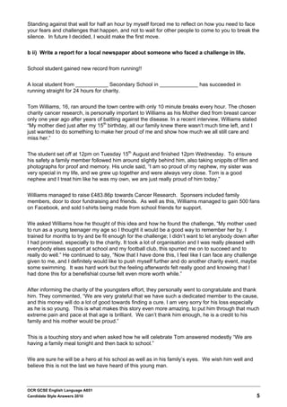 Standing against that wall for half an hour by myself forced me to reflect on how you need to face
your fears and challenges that happen, and not to wait for other people to come to you to break the
silence. In future I decided, I would make the first move.


b ii) Write a report for a local newspaper about someone who faced a challenge in life.


School student gained new record from running!!


A local student from ___________ Secondary School in _____________ has succeeded in
running straight for 24 hours for charity.


Tom Williams, 16, ran around the town centre with only 10 minute breaks every hour. The chosen
charity cancer research, is personally important to Williams as his Mother died from breast cancer
only one year ago after years of battling against the disease. In a recent interview, Williams stated
“My mother died just after my 15th birthday, all our family knew there wasn’t much time left, and I
just wanted to do something to make her proud of me and show how much we all still care and
miss her.”


The student set off at 12pm on Tuesday 15th August and finished 12pm Wednesday. To ensure
his safety a family member followed him around slightly behind him, also taking snippits of film and
photographs for proof and memory. His uncle said, “I am so proud of my nephew, my sister was
very special in my life, and we grew up together and were always very close. Tom is a good
nephew and I treat him like he was my own, we are just really proud of him today.”


Williams managed to raise £483.86p towards Cancer Research. Sponsers included family
members, door to door fundraising and friends. As well as this, Williams managed to gain 500 fans
on Facebook, and sold t-shirts being made from school friends for support.


We asked Williams how he thought of this idea and how he found the challenge, “My mother used
to run as a young teenager my age so I thought it would be a good way to remember her by. I
trained for months to try and be fit enough for the challenge; I didn’t want to let anybody down after
I had promised, especially to the charity. It took a lot of organisation and I was really pleased with
everybody elses support at school and my football club, this spurred me on to succeed and to
really do well.” He continued to say, “Now that I have done this, I feel like I can face any challenge
given to me, and I definitely would like to push myself further and do another charity event, maybe
some swimming. It was hard work but the feeling afterwards felt really good and knowing that I
had done this for a benefishial course felt even more worth while.”


After informing the charity of the youngsters effort, they personally went to congratulate and thank
him. They commented, “We are very grateful that we have such a dedicated member to the cause,
and this money will do a lot of good towards finding a cure. I am very sorry for his loss especially
as he is so young. This is what makes this story even more amazing, to put him through that much
extreme pain and pace at that age is brilliant. We can’t thank him enough, he is a credit to his
family and his mother would be proud.”


This is a touching story and when asked how he will celebrate Tom answered modestly “We are
having a family meal tonight and then back to school.”


We are sure he will be a hero at his school as well as in his family’s eyes. We wish him well and
believe this is not the last we have heard of this young man.



OCR GCSE English Language A651
Candidate Style Answers 2010                                                                            5
 