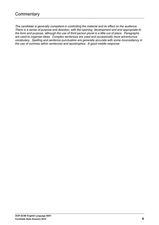 Commentary

The candidate is generally competent in controlling the material and its effect on the audience.
There is a sense of purpose and direction, with the opening, development and end appropriate to
the form and purpose, although the use of third person plural is a little out of place. Paragraphs
are used to organise ideas. Complex sentences are used and occasionally more adventurous
vocabulary. Spelling and sentence punctuation are generally accurate with some inconsistency in
the use of commas within sentences and apostrophes. A good middle response.




OCR GCSE English Language A651
Candidate Style Answers 2010                                                                         6
 