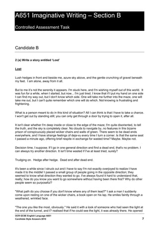 A651 Imaginative Writing – Section B
Controlled Assessment Task



Candidate B

2 (a) Write a story entitled ‘Lost’


Lost


Lush hedges in front and beside me, azure sky above, and the gentle crunching of gravel beneath
my feet. I am alone, away from it all.


But to me it’s not the serenity it appears. I'm stuck here, and I'm wishing myself out of this world. It
was fun for a while, when I started, but now... I'm just tired. I know that if I put my hand on one side
I can find my way out, but I don't know which side. One will take me further into the maze, one will
take me out, but I can't quite remember which one will do which. Not knowing is frustrating and
frightening.


What is a person meant to do in this kind of situation? All I can think is that I have to take a chance.
I won't get out by standing still; you can only get through a door by trying to open it, after all.


It isn't clear whether I'm deep inside or close to the edge of the maze; I'm quite disoriented, to tell
the truth, and the sky is completely clear. No clouds to navigate by, no features in this bizarre
prison of conspicuously placed wicker chairs and walls of green. There seem to be dead ends
everywhere, and I have strange feelings of deja-vu every time I turn a corner. Is that the same seat
I passed a minute ago, offering brief respite in exchange for wasted time? Maybe. Maybe not.


Decision time, I suppose. If I go in one general direction and find a dead end, that's no problem. I
can always try another direction. It isn't time wasted if I've at least tried, surely?


Trudging on. Hedge after hedge. Dead end after dead end.


It's been a while since I struck out and I have to say I'm not exactly overjoyed to realize I have
made it to the middle! I passed a small group of people going in the opposite direction; they
seemed to know what direction they wanted to go. I've always found it hard to understand that,
really; how do you know you want to go somewhere without having been there first? Why do other
people seem so purposeful?


"What path do you choose if you don't know where any of them lead?" I ask a man I suddenly
come upon resting on one of the wicker chairs, a book open on his lap. He smiles faintly through a
weathered, wrinkled face.


"The one you like the most, obviously." He said it with a look of someone who had seen the light at
the end of the tunnel, and I? realised that if he could see the light, it was already there. He opened
OCR GCSE English Language A651
Candidate Style Answers 2010                                                                           7
 
