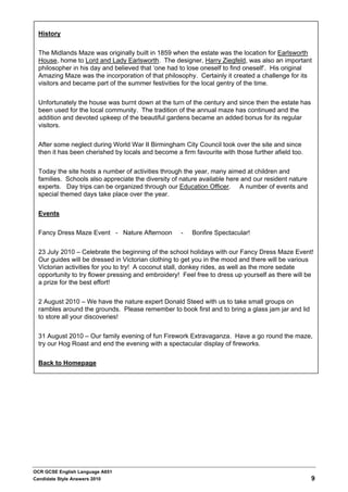 History


  The Midlands Maze was originally built in 1859 when the estate was the location for Earlsworth
  House, home to Lord and Lady Earlsworth. The designer, Harry Ziegfeld, was also an important
  philosopher in his day and believed that ‘one had to lose oneself to find oneself’. His original
  Amazing Maze was the incorporation of that philosophy. Certainly it created a challenge for its
  visitors and became part of the summer festivities for the local gentry of the time.


  Unfortunately the house was burnt down at the turn of the century and since then the estate has
  been used for the local community. The tradition of the annual maze has continued and the
  addition and devoted upkeep of the beautiful gardens became an added bonus for its regular
  visitors.


  After some neglect during World War II Birmingham City Council took over the site and since
  then it has been cherished by locals and become a firm favourite with those further afield too.


  Today the site hosts a number of activities through the year, many aimed at children and
  families. Schools also appreciate the diversity of nature available here and our resident nature
  experts. Day trips can be organized through our Education Officer. A number of events and
  special themed days take place over the year.


  Events

  Fancy Dress Maze Event - Nature Afternoon          -   Bonfire Spectacular!


  23 July 2010 – Celebrate the beginning of the school holidays with our Fancy Dress Maze Event!
  Our guides will be dressed in Victorian clothing to get you in the mood and there will be various
  Victorian activities for you to try! A coconut stall, donkey rides, as well as the more sedate
  opportunity to try flower pressing and embroidery! Feel free to dress up yourself as there will be
  a prize for the best effort!


  2 August 2010 – We have the nature expert Donald Steed with us to take small groups on
  rambles around the grounds. Please remember to book first and to bring a glass jam jar and lid
  to store all your discoveries!


  31 August 2010 – Our family evening of fun Firework Extravaganza. Have a go round the maze,
  try our Hog Roast and end the evening with a spectacular display of fireworks.


  Back to Homepage




OCR GCSE English Language A651
Candidate Style Answers 2010                                                                         9
 