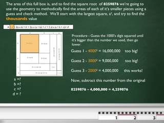 a =? b =? c =? d = ?  The area of this full box is, and to find the square root  of  8259876   we’re going to use the geometry to methodically find the areas of each of it’s smaller pieces using a guess and check method.  We’ll start with the largest square, a 2 , and try to find the  thousands  value  Procedure - Guess the 1000’s digit squared until it’s bigger than the number we used, then go lower.  Guess 1 -  4000 2  = 16,000,000  too big! Guess 2 -  3000 2  = 9,000,000  too big! Guess 3 -  2000 2  = 4,000,000  this works! Now, subtract this number from the original 8259876 - 4,000,000 = 4,259876 A = a 2  + 2(a x b) + b 2  + 2(c x (a + b)) + c 2  + 2 (d x (a + b + c))+ d 2 