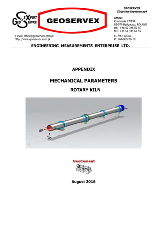 GEOSERVEX
Zbigniew Krystowczyk
office:
Kosciuszki 27/19A
85-079 Bydgoszcz, POLAND
tel: +48 52 345 62 50
fax: +48 52 345 62 55
e-mail: office@geoservex.com.pl
http://www.geoservex.com.pl
EU VAT ID No.:
PL 967-069-26-19
ENGINEERING MEASUREMENTS ENTERPRISE LTD.
APPENDIX
MECHANICAL PARAMETERS
ROTARY KILN
August 2016
 