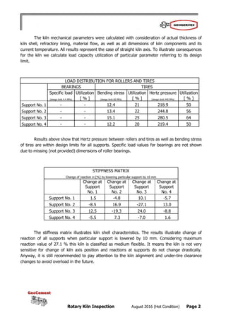 Rotary Kiln Inspection August 2016 (Hot Condition) Page 2
The kiln mechanical parameters were calculated with consideration of actual thickness of
kiln shell, refractory lining, material flow, as well as all dimensions of kiln components and its
current temperature. All results represent the case of straight kiln axis. To illustrate consequences
for the kiln we calculate load capacity utilization of particular parameter referring to its design
limit.
LOAD DISTRIBUTION FOR ROLLERS AND TIRES
BEARINGS TIRES
Specific load Utilization Bending stress Utilization Hertz pressure Utilization
(design limit 4.4 MPa) [ % ] (design limit 60 MPa) [ % ] (design limit 440 MPa) [ % ]
Support No. 1 - - 12.4 21 218.9 50
Support No. 2 - - 13.4 22 244.8 56
Support No. 3 - - 15.1 25 280.5 64
Support No. 4 - - 12.2 20 219.4 50
Results above show that Hertz pressure between rollers and tires as well as bending stress
of tires are within design limits for all supports. Specific load values for bearings are not shown
due to missing (not provided) dimensions of roller bearings.
STIFFNESS MATRIX
Change of reaction in [%] by lowering particular support by 10 mm
Change at
Support
No. 1
Change at
Support
No. 2
Change at
Support
No. 3
Change at
Support
No. 4
Support No. 1 1.5 -4.8 10.1 -5.7
Support No. 2 -8.5 16.9 -27.1 13.0
Support No. 3 12.5 -19.3 24.0 -8.8
Support No. 4 -5.5 7.3 -7.0 1.6
The stiffness matrix illustrates kiln shell characteristics. The results illustrate change of
reaction of all supports when particular support is lowered by 10 mm. Considering maximum
reaction value of 27.1 % this kiln is classified as medium flexible. It means the kiln is not very
sensitive for change of kiln axis position and reactions at supports do not change drastically.
Anyway, it is still recommended to pay attention to the kiln alignment and under-tire clearance
changes to avoid overload in the future.
 