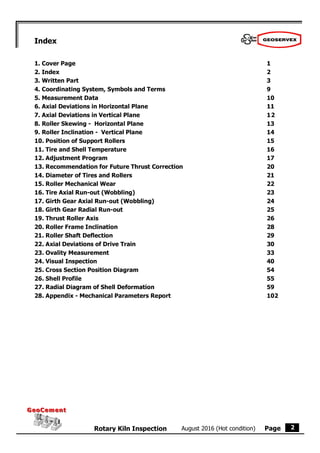 Page
August 2016 (Hot condition)
Rotary Kiln Inspection
GeoCement
GeoCement
2
Index
1. Cover Page 1
2. Index 2
3. Written Part 3
4. Coordinating System, Symbols and Terms 9
5. Measurement Data 10
6. Axial Deviations in Horizontal Plane 11
7. Axial Deviations in Vertical Plane 12
8. Roller Skewing - Horizontal Plane 13
9. Roller Inclination - Vertical Plane 14
10. Position of Support Rollers 15
11. Tire and Shell Temperature 16
12. Adjustment Program 17
13. Recommendation for Future Thrust Correction 20
14. Diameter of Tires and Rollers 21
15. Roller Mechanical Wear 22
16. Tire Axial Run-out (Wobbling) 23
17. Girth Gear Axial Run-out (Wobbling) 24
18. Girth Gear Radial Run-out 25
19. Thrust Roller Axis 26
20. Roller Frame Inclination 28
21. Roller Shaft Deflection 29
22. Axial Deviations of Drive Train 30
23. Ovality Measurement 33
24. Visual Inspection 40
25. Cross Section Position Diagram 54
26. Shell Profile 55
27. Radial Diagram of Shell Deformation 59
28. Appendix - Mechanical Parameters Report 102
 