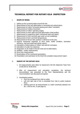 Rotary Kiln Inspection August 2016 (Hot Condition) Page 3
TECHNICAL REPORT FOR ROTARY KILN INSPECTION
I. SCOPE OF WORK:
1. Setting up the surveying bases around the kiln.
2. Measurement of kiln axis deformation in horizontal and vertical plane;
3. Measurement of rollers’ horizontal skewing and rollers’ inclination;
4. Measurement of relative movement;
5. Measurement of rollers’ operating angles;
6. Measurement of shell radial and axial deformation (shell profile);
7. Measurement of supporting rollers’ mechanical wear and radius;
8. Measurement of tires’ and girth gear axial run-out (wobbling);
9. Measurement of tires’ and shell temperatures;
10. Measurement of thrust roller position in reference to kiln axis;
11. General mechanical inspection of drive mesh, shafts condition, lubrication
efficiency, inlet and outlet seal (photo report);
12. Calculation of deformations of rollers’ axis and kiln inclination;
13. Calculation of under-tire clearance;
14. Preparation of 3D model of the kiln shell and its deformation;
15. Shelltest - ovality measurement;
16. Drive train measurement;
17. Recalculation of kiln mechanical parameters;
18. Presentation and submission to the Client the complete measurement report.
II. SURVEY OF THE ROTARY KILN
1. All measurements were taken by Geoservex’s Hot Kiln Alignment Team from
23.08.2016 to 30.08.2016.
2. After all measurement and calculation completion, the technical
documentation was presented to the Plant Representatives and the
recommendation was discussed and agreed.
3. Coordinating system:
 Piers are numbered from inlet to outlet;
 Left and right side of kiln is orientated from inlet to outlet (material
flow).
 Starting point for all measurements is a hatch (manhole) between tire
No. I and tire No. II (see page 9).
 