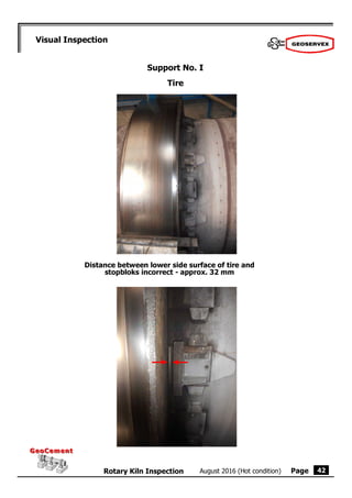 Page
August 2016 (Hot condition)
Rotary Kiln Inspection
GeoCement
GeoCement
42
Visual Inspection
Support No. I
Tire
Distance between lower side surface of tire and
stopbloks incorrect - approx. 32 mm
 